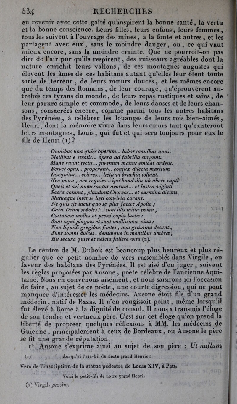 en revenir avec cette gaîté qu’inspirent la bonne santé, la vertu et la bonne conscience. Leurs filles, leurs enfans, leurs femmes, tous les suivent à l’ouvrage des mines , à la fonte et autres, et les partagent avec eux , sans le moindre danger, ou, ce qui vaut mieux encore, sans la moindre crainte. Que ne pourroit^on pas dire de l’air pur qu’ils respirent, des ruisseaux agréables dont la nature enrichit leurs vallons, de ces montagnes augustes qui élèvent les âmes de ces habitans autant qu’elles leur ôtent toute sorte de terreur , de leurs mœurs douces, et les mêmes encore que du temps des Romains, de leur courage, qu’éprouvèrent au- trefois ces tyrans du monde, de leurs repas rustiques et sains, de leur parure simple et commode, de leurs danses et de leurs chan- sons , consacrées encore, comtne parmi tous les autres habitans des Pyrénées, à célébrer les louanges de leurs rois bien-aimés, Henri, dont la mémoire vivra dans leurs cœurs tant qu’existeront leurs montagnes, Louis, qui fut et qui sera toujours pour eux le fils de Henri (i) ? Omnibus vna quies operum... lahor omnibus nnus, Mollibus e stratis... opéra adfabrilia surgunt. Mane ruunt tectis... juvenum manus emicat ardens. Fervet opus... properant... conjux dilecta maritum , Inseqidtur... celeres... Iceta'vi brachia toïlunt. Nec mora , nec requies... ipsi haud diu ah ubere rapti Queis et avi numerantur avorum... et lustra 'viginti Sacra canunt, plaudunt Choreas... et çarmina dicunt Mutuaque inter se Iceti comivia curant. Ne quis sit lucus quo se plus jactet À polio ; Cara Deum soholes!... sunt illis mitia poma , - • 1 Castaneæ molles et pressi copia lactis : Sunt agni pingues et sunt mollissima 'vina ; Non liquidi gregibus fontes , non gra mina de sunt, Sunt somni dulces, densœque in montibus umbrce , His secura quies et nescia faUere vita (a). Le centon de M. Dubois est beaucoup plus heureux et plus rér- gulier que ce petit nombre de vers rassemblés dans Virgile , en faveur des habitans des Pyrénées. Il est aisé d’en juger , suivant les règles proposées par Ausone , poète célèbre de l’ancienne Aqui- taine. Nous en convenons aisément, et nous saisirons ici l’occasion de faire , au sujet de ce poète, une courte digression, qui ne peut manquer d’intéresser les médecins. Ausone étoit fils d’un grand médecin, natif de Bazas. Il n’en rougissoit point, même lorsqu’il fut élevé à Rome à la dignité de consul. Il nous a transmis l’éloge de son tendre et vertueux père. C’est sur cet éloge qu’oji prend la liberté de proposer quelques réflexions à MM. les médecins de Guienne, principalement à ceux de Bordeaux, où Ausone le père se fit une grande réputation. i“. Ausone s’exprime ainsi au sujet de son père ; Ut nullum, (x) Aci qu’ei l’arc-hil de noste grand Henrie ! Vers de l’inscription de la statue pédestre de Louis XIV, à Pan. Voici le petit-fils de notre grand Henri. (2) Nït^W. passim.