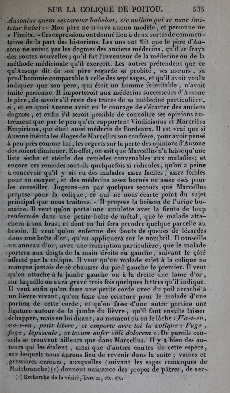 Ausonius quem sectareturhahebat, sic rmllum^qui se mine imi- teiur habet : « Mon père ne trouva aucun modèle , et personne ne « l’imita. » Ces expressions ont donné lieu à deux sortes de commen- taires de la 23art des historiens. Les uns ont tlit que le père d’Au- sone ne suivit pas les dogmes des anciens médecins, qu’il se fraya des routes nouvelles ^ qu’il fut l’inventeur de la médecine ou de la méthode médicinale qu’il exerçoit. Les autres prétendent que ce qu’Ausone dit de son père regarde sa probité , ses mœurs , sa prud’hommie comparable à celle des sept sages, et qu’il avoit voulu indiquer que son père, qui étoit un homme inimitable , n’avoit imité personne. Il importeroit aux médecins successeurs d’Ausone le père, de savoir s’il reste des traces de sa médecine particulière, si, et en quoi Ausone avoit eu le courage de s’écarter des anciens dogmes , et enfin s’il seroit possible de connoître ses opinions au- trement que par le peu qu’en rapportent Vindicianus et Marcellus Empiricus, qui étoit aussi médecin de Bordeaux. Il est vrai que si Ausone mérita les éloges de Marcellus son confrère, pour avoir pensé à peu près comme lui, les regrets sur la perte des opinions d’Ausone devroient diminuer. En effet, on sait que Marcellus n’a laissé qu’une liste sèche et stérile des remèdes convenables aux maladies; et encore ces remèdes sont-ils quelquefois si ridicules , qu’on a peine à concevoir qu’il y ait eu des malades assez faciles , assez foibles pour en essayer, et des médecins assez bornés ou assez osés pour les conseiller. Jugeons-en par quelques secours que Marcellus propose pour la colique , ce qui ne nous écarte point du sujet principal que nous traitons. « Il propose la boisson de l’urine hu- maine. Il veut qu’on porte une amulette avec la fiente de loup, renfermée dans une petite boîte de métal , que le malade atta- chera à son bras, et dont on lui fera prendre quelque parcelle au besoin. Il veut qu’on enferme des bouts de queues de lézardes dans une boîte d’or, qu’on appliquera sur le nombril. Il conseille un anneau d’or, avec une inscription particulière^ que le malade portera aux doigts de la main droite ou gauche , suivant le çôté affecté par la colique. Il veut qu’un malade sujet à la colique ne manque jamais de sè chausser du pied gauche le premier. Il veut ^ qu’on attache à la jambe gauche ou à la droite une lame d’or , sur laquelle on aura gravé trois fois quelques lettres qu’il indique. Il veut enfin qu’on fasse une petite corde avec du poil arraché à un lièvre vivant, qu’on fasse une ceinture pour le malade d’une portion de cette corde, et qu’on fasse d’une autre portion une ligature autour de la jambe du lièvre , qu’il faut ensuite laisser échapper-, mais en lui disant, au moment où on le lâche : J^a-t-en, 'va~t~en y petit lievre, et emporte avec toi la colique : Fuge , fuge, lepiiscule, et tecum aufer coli dolorem ».De pareils con- seils se trouvent ailleurs que dans Marcellus. Il y a bien des au- teurs qui les étalent , ainsi que d’autres contes de cette espèce, sur lesquels nous aurons lieu de revenir dans la suite ; vaines et grossières erreurs, auxquelles (suivant les sages remarques de Malebranche) (i) donnent naissance des propos de pâtres , de ser-- (i) Reclaerche de la vérité, livre n, etc. etc.