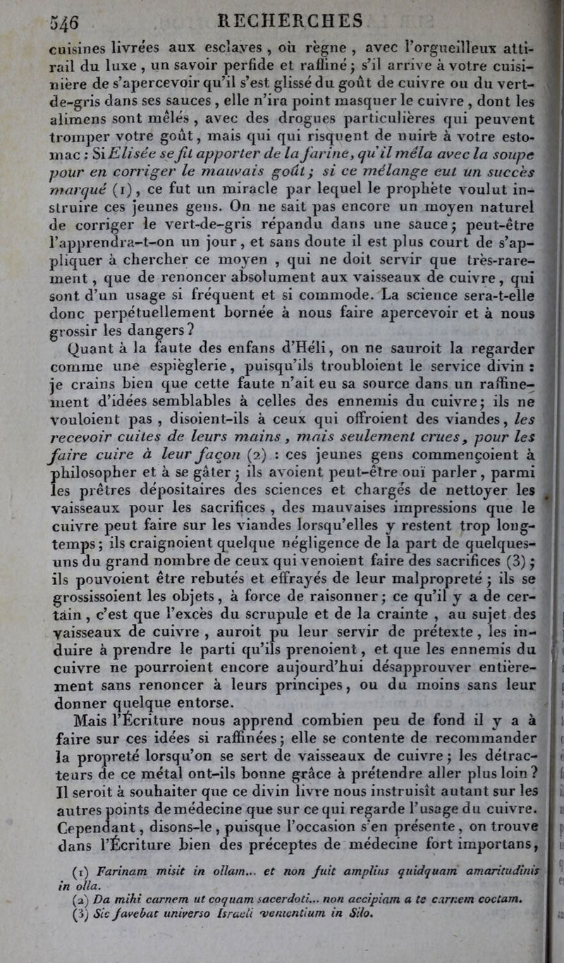 cuisines livre'es aux escîayes , où règne , avec rorgueilleux atti- I rail du luxe , un savoir perfide et raffiné; sfil arrive à votre cuisi- » nière de s’apercevoir qu’il s’est glissé du goût de cuivre ou du vert- de-gris dans ses sauces , elle n’ira point masquer le cuivre , dont les alimens sont mêlés , avec des drogues particulières qui peuvent tromper votre goût, mais qui qui risquent de nuirfe à votre esto- mac ; Elisée se fu apporter de la farine, qu il mêla avec la soupe pour en corriger le mauvais goût} si ce mélange eut un succès ! marqué (i), ce fut un miracle par lequel le propliète voulut in- j struire ces jeunes gens. On ne sait pas encore un moyen naturel ! de corriger le vert-de-gris répandu dans une sauce ; peut-être ! l’apprendra-t-on un jour, et sans doute il est plus court de s’ap- pliquer à chercher ce moyen , qui ne doit servir que très-rare- , ment, que de renoncer absolument aux vaisseaux de cuivre, qui sont d’un usage si fréquent et si commode. La science sera-t-elle donc perpétuellement bornée à nous faire apercevoir et à nous grossir les dangers? Quant à la faute des enfans d’Héli, on ne sauroit la regarder comme une espièglerie, puisqu’ils troubloient le service divin : je crains bien que cette faute n’ait eu sa source dans un raffine- i ment d’idées semblables à celles des ennemis du cuivre; ils ne | vouloient pas , disoient-ils à ceux qui offroient des viandes, les j recevoir cuites de leurs mains, mais seulement crues, pour les j faire cuire à leur façon (2) : ces jeunes gens commençoient à j philosopher et à se gâter ; ils avoient peut-être ouï parler, parmi ' les prêtres dépositaires des sciences et chargés de nettoyer les ^ j vaisseaux pour les sacrifices , des mauvaises impressions que le , cuivre peut faire sur les viandes lorsqu’elles y restent trop long- ' temps; ils craignoient quelque négligence de la part de quelques- ; uns du grand nombre de ceux qui venoient faire des sacrifices (3) ; j ils pouvoient être rebutés et effrayés de leur malpropreté ; ils se grossissoient les objets, à force de raisonner ; ce qu’il y a de cer- I tain, c’est que l’excès du scrupule et de la crainte , au sujet des 1 j vaisseaux de cuivre , auroit pu leur servir de prétexte, les in- ' j duire à prendre le parti qu’ils prenoient, et que les ennemis du r cuivre ne pourroient encore aujourd’hui désapprouver entière- ; ment sans renoncer à leurs principes, ou du moins sans leur donner quelque entorse. ! Mais l’Écriture nous apprend combien peu de fond il y a à | li faire sur ces idées si raffinées; elle se contente de recommander j c la propreté lorsqu’on se sert de vaisseaux de cuivre ; les détrac- | leurs de ce métal ont-ils bonne grâce à prétendre aller plus loin? î i Il seroit à souhaiter que ce divin livre nous instruisît autant sur les j ii autres points de médecine que sur ce qui regarde l’usage du cuivre, r n Cependant, disons-le , puisque l’occasion s’en présente, on trouve p dans l’Écriture bien des préceptes de médecine fort importans, 1; (t) Farinam misit in ollam... et non fuit amplius quidquam amaritudinis ^ in olla. ^ (a) Da mihi carnem ut coquam sacerdoti... non accipiam a te carnem coctam. (3) Sic Javebat universo Isracii 'venicntium in Silo. n