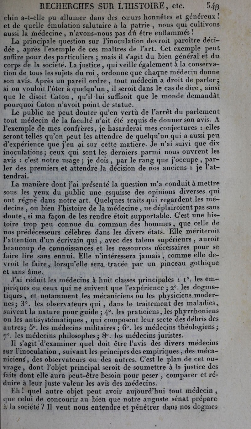 RECHERCHES SUR L’HISTOIRE, etc. 5^0 cliin a-t-elle pu allumer dans des cœurs honnêtes et généreux î et de quelle émulation salutaire à la patrie , nous qui cultivons aussi la médecine, n’avons-nous pas dû être enflammés î La principale question sur l’inoculation devroit paroître déci- dée , après l’exemple de ces maîtres de l’art. Cet exemple peut suffire pour des particuliers ^ mais il s’agit du bien général et du corj)S de la société. La justice , qui veille également à la conserva- tion de tous les sujets du roi, ordonne que chaque médecin donne son avis. Après un pareil ordre, tout médecin a droit de parler 5 si on vouloit l’ôter à quelqu’un , il seroit dans le cas de dire , ainsi que le disoit Caton , qu’il lui suffisoit que le monde demandât pourquoi Caton n’avoit point de statue. Le public ne peut douter qu’en vertu de Tarrêt du parlement tout médecin de la faculté n’ait été requis de donner son avis. A l’exemple de mes confrères, je hasarderai mes conjectures : elles seront telles qu’on peut les attendre de quelqu’un qui a aussi peu d’expérience que j’en ai sur cette matière. Je n’ai suivi que dix inoculations^ ceux qui sont les derniers parmi nous ouvrent les avis : c’est notre usage j je dois , par le rang que j’occupe , par- ler des premiers et attendre la décision de nos anciens : je l’at- tendrai. La manière dont j’ai présenté la question m’a conduit à mettre sous les yeux du public une esquisse des opinions diverses qui ont régné dans notre art. Quelques traits qui regardent les mé- decins , ou bien l’histoire de la médecine , ne déplairoient pas sans doute, si ma façon de les rendre étoit supportable. C’est une his- toire trop peu connue du commun des hommes, que celle de nos prédécesseurs célèbres dans les divers états. Elle meriteroit l’attention d’un écrivain qui , avec des talens supérieurs , auroit beaucoup de connoissances et les ressources nécessaires pour se faire lire sans ennui. Elle n’intéressera jamais , comme elle de- vroit le faire, lorsqu’elle sera tracée par un pinceau gothique et sans âme. J’ai réduit les médecins à huit classes principales : i®. les em- piriques ou ceux qui ne suivent que l’expérience ^ 2°. les dogma- tiques, et notamment les mécaniciens ou les physiciens,moder- nes; 3®. les observateurs qui , dans le traitement des maladies, suivent la nature pour guide ; 4°* praticiens, les phyrrhoniens ou les antisystématiques , qui composent leur secte des débris des autres; 5°. les médecins militaires ; 6®. les médecins théologiens; 7®. les médecins philosophes; 8®. les médecins juristes. Il s’agit d’examiner quel doit être l’avis des divers médecins sur l’inoculation , suivant les principes des empiriques , des méca- niciens', des observateurs ou des autres. C’est le plan de cet ou- vrage , dont l’objet principal seroit de soumettre à la justice des faits dont elle aura peut-être besoin pour peser , comparer et ré- duire à leur juste valeur les avis des médecins. Eh ! quel autre objet peut avoir aujourd’hui tout médecin , que celui de concourir au bien que notre auguste sénat prépare à la société ? Il veut nous entendre et pénétrer dans nos dogmes