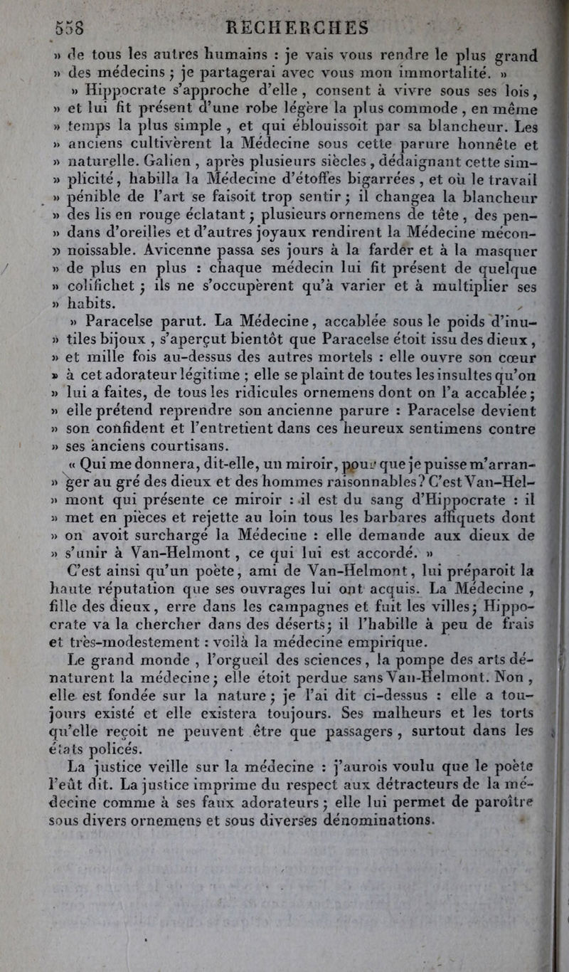 » (le tous les autres liiimains : je vais vous rendre le plus grand » des médecins} je partagerai avec vous mon immortalité. » »> Hippocrate s’approche d’elle, consent à vivre sous ses lois, » et lui fit présent d’une robe légère la plus commode , en même » temps la plus simple , et qui éblouissoit par sa blancheur. Les » anciens cultivèrent la Médecine sous cette parure honnête et » naturelle. Galien , après plusieurs siècles , dédaignant cette sim- » plicité, habilla la Médecine d’étoffes bigarrées , et où le travail »> pénible de l’art se faisoit trop sentir ; il changea la blancheur » des lis en rouge éclatant ; plusieurs ornemens de tête , des pen- » dans d’oreilles et d’autres joyaux rendirent la Médecine mécon- » noissable. Avicenne passa ses jours à la farder et à la masquer » de plus en plus : chaque médecin lui fit présent de quelque » colifichet ) ils ne s’occupèrent qu’à varier et à multiplier ses >) habits. » Paracelse parut. La Médecine, accablée sous le poids d’inu- » tiles bijoux , s’aperçut bientôt que Paracelse étoit issu des dieux, » et mille fois au-dessus des autres mortels : elle ouvre son cœur » à cet adorateur légitime ; elle se plaint de toutes les insultes qu’on » lui a faites, de tous les ridicules ornemens dont on l’a accablée; » elle prétend reprendre son ancienne parure : Paracelse devient » son confident et l’entretient dans ces heureux sentimens contre » ses anciens courtisans. « Qui me donnera, dit-elle, un miroir, ppuc que je puisse m’arran- » ger au gré des dieux et des hommes raisonnables? C’est Van-Hel- » mont qui présente ce miroir : il est du sang d’Hippocrate : il » met en pièces et rejette au loin tous les barbares alfiquets dont » on avoit surchargé la Médecine : elle demande aux dieux de » s’unir à Van-Helmont, ce qui lui est accordé. » C’est ainsi qu’un poète, ami de Van-Helmont, lui préparoit la haute réputation que ses ouvrages lui ont acquis. La Médecine , fille des dieux, erre dans les campagnes et fuit les villes; Hippo- crate va la chercher dans des déserts; il l’habille à peu de frais et très-modestement : voilà la médecine empirique. Le grand monde , l’orgueil des sciences, la pompe des arts dé- naturent la médecine; elle étoit perdue sans Van-Helmont. Non , elle est fondée sur la nature ; je l’ai dit ci-dessus : elle a tou- jours existé et elle existera toujours. Ses malheurs et les torts qu’elle reçoit ne peuvent être que passagers , surtout dans les éîats policés. La justice veille sur la médecine : j’aurois voulu que le poète l’eût dit. La justice imprime du respect aux détracteurs de la mé- decine comme à ses faux adorateurs; elle lui permet de paroître sous divers ornemens et sous diverses dénominations.