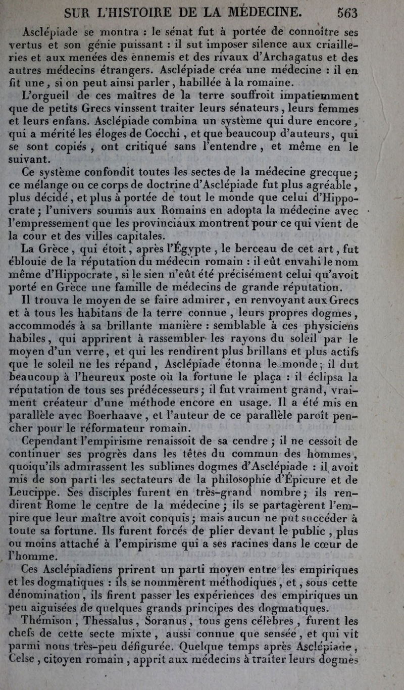 Asclépiade se montra : le sénat fut à portée de connoître ses vertus et son génie puissant : il sut imposer silence aux criaille- ries et aux menées des ènnemis et des rivaux d’Archagatus et des autres médecins étrangers. Asclépiade créa une médecine : il en fit une, si on peut ainsi parler, habillée à la romaine. L’orgueil de ces maîtres de la terre soufFroit impatiemment que de petits Grecs vinssent traiter leurs sénateurs, leurs femmes et leurs enfans. Asclépiade combina un système qui dure encore, qui a mérité les éloges de Cocchi, et que beaucoup d’auteurs, qui se sont copiés , ont critiqué sans l’entendre , et même en le suivant. Ce système confondit toutes les sectes de la médecine grecque^ ce mélange ou ce corps de doctrine d’Asclépiade fut plus agréable , plus décidé, et plus à portée de tout le monde que celui d’Hippo- crate } l’univers soumis aux Romains en adopta la médecine avec l’empressement que les provinciaux montrent pour ce qui vient de la cour et des villes capitales. La Grèce , qui étoit, après l’Égypte , le berceau de cet art, fut éblouie de la réputation du médecin romain : il eût envahi le nom même d’Hippocrate , si le sien n’eût été précisément celui qu’avoit porté en Grèce une famille de médecins de grande réputation. H trouva le moyen de se faire admirer, en renvoyant aux Grecs et à tous les habitans de la terre connue , leurs propres dogmes, accommodés à sa brillante manière ; semblable à ces physiciens habiles, qui apprirent à rassembler- les rayons du soleil par le moyen d’un verre, et qui les rendirent plus brillans et plus actifs que le soleil ne les répand, Asclépiade étonna le monde ; il dut beaucoup à l’heureux poste où la fortune le plaça ; il éclipsa la réputation de tous ses prédécesseurs^ il fut vraiment grand, vrai- ment créateur d’une méthode encore en usage. Il a été mis en parallèle avec Boerbaave, et l’auteur de ce parallèle paroît pen- cher pour le réformateur romain. Cependant l’empirisme renaissoit de sa cendre ^ il ne cessoit de continuer ses progrès dans les têtes du commun des hommes, quoiqu’ils admirassent les sublimes dogmes d’Asclépiade ; il avoit mis de son parli les sectateurs de la philosophie d’Épicure et de Leucippe. Ses disciples furent en très-grand nombre ^ ils ren- dirent Rome le centre de la médecine ^ ils se partagèrent l’em- pire que leur maître avoit conquis ; mais aucun ne put succéder à toute sa fortune. Ils furent forcés de plier devant le public , plus ou moins attaché à l’empirisme qui a ses racines dans le cœur de riiomme. Ces Asclépiadiens prirent un parti moyen entre les empiriques et les dogmatiques : ils se nommèrent méthodiques , et, sous cette dénomination, ils firent passer les expériences des empiriques un peu aiguisées de quelques grands principes des dogmatiques. Thémison , Thessalus , Soranus , tous gens célèbres , furent les chefs de cette secte mixte , aussi connue que sensée, et qui vit parmi nous très-peu défigurée. Quelque temps après Asclépiade, Celse , citoyen romain , apprit aux médecins à traiter leurs dogmes