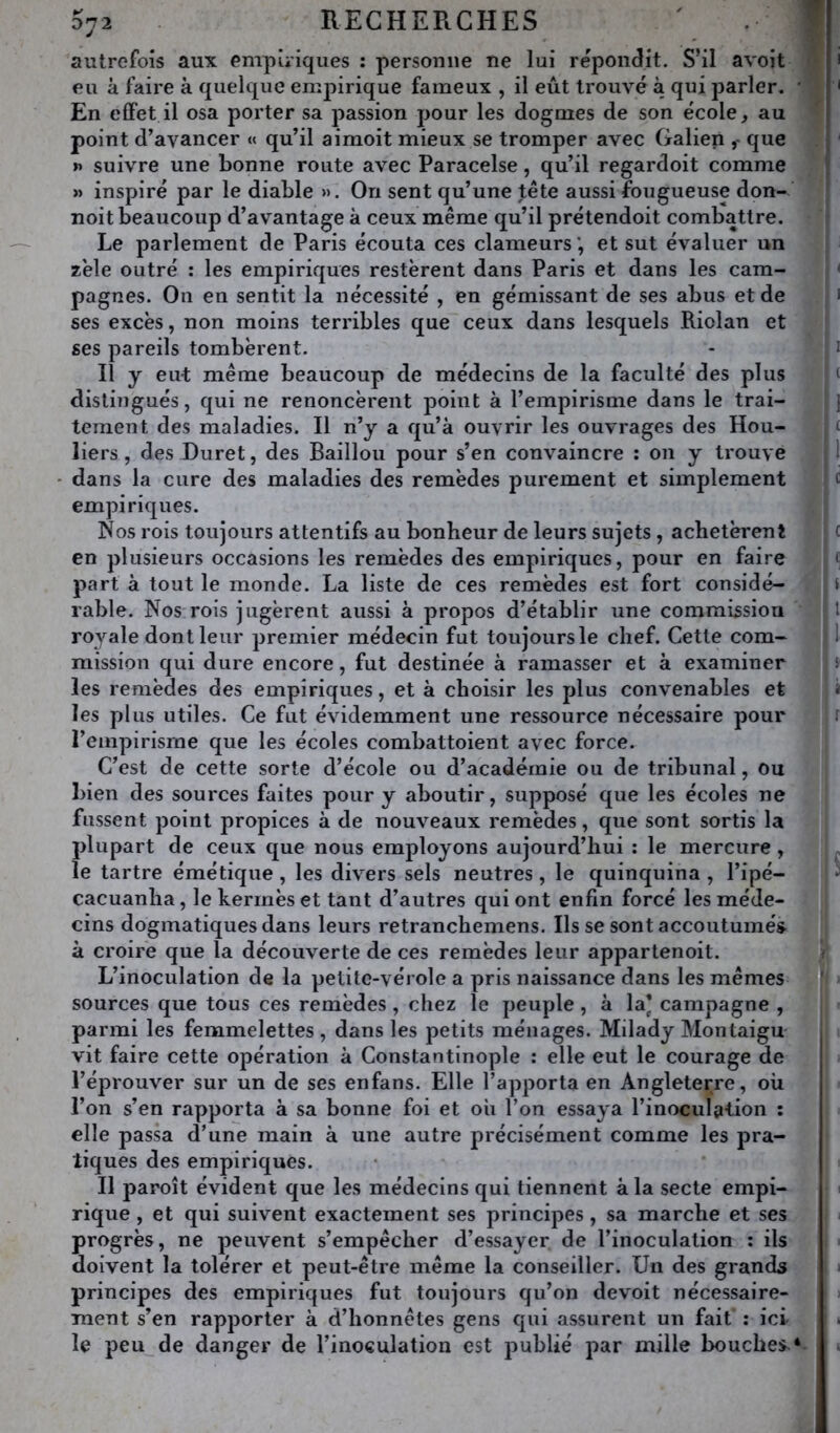 072 RECHEP.CHES ' f autrefois aux empiriques : personne ne lui répondit. S’il avoit • i eu à faire à quelque emj)irique fameux , il eût trouvé à qui parler. ' ' En effet il osa porter sa passion pour les dogmes de son école, au point d’avancer « qu’il aimoit mieux se tromper avec Galien que j »> suivre une bonne route avec Paracelse, qu’il regardoit comme ! » inspiré par le diable ». On sent qu’une tête aussi fougueuse don- noit beaucoup d’avantage à ceux même qu’il prétendoit combattre. Le parlement de Paris écouta ces clameurs et sut évaluer un zélé outré : les empiriques restèrent dans Paris et dans les cam- ' pagnes. On en sentit la nécessité , en gémissant de ses abus et de i ses excès, non moins terribles que ceux dans lesquels Riolan et ses pareils tombèrent. - i Il y eut même beaucoup de médecins de la faculté des plus ‘ distingués, qui ne renoncèrent point à l’empirisme dans le trai- ] tement des maladies. Il n’y a qu’à ouvrir les ouvrages des Hou- < liers , des Duret, des Bâillon pour s’en convaincre : on y trouve 1 ' dans la cure des maladies des remèdes purement et simplement c empiriques. Nos rois toujours attentifs au bonheur de leurs sujets, achetèrent ( en plusieurs occasions les remèdes des empiriques, pour en faire * part à tout le monde. La liste de ces remèdes est fort considé- i rable. Nos rois jugèrent aussi à propos d’établir une commissiou t ro^’^ale dont leur premier médecin fut toujours le chef. Cette com- 1 mission qui dure encore, fut destinée à ramasser et à examiner s les remèdes des empiriques, et à choisir les plus convenables et î les plus utiles. Ce fut évidemment une ressource nécessaire pour i l’empirisme que les écoles combattoient avec force. C’est de cette sorte d’école ou d’académie ou de tribunal, ou bien des sources faites pour y aboutir, supposé que les écoles ne fassent point propices à de nouveaux remèdes, que sont sortis la plupart de ceux que nous employons aujourd’hui : le mercure, le tartre émétique , les divers sels neutres, le quinquina , l’ipé- ‘ cacuanha, le kermès et tant d’autres qui ont enfin forcé les méde- cins dogmatiques dans leurs retranchemens. lisse sont accoutumés^ à croire que la découverte de ces remèdes leur appartenoit. < L’inoculation de la petite-vérole a pris naissance dans les mêmes ’ sources que tous ces remèdes , chez le peuple , à la) campagne , parmi les femmelettes , dans les petits ménages. Milady Montaigu- i vit faire cette opération à Constantinople : elle eut le courage de réprouver sur un de ses enfans. Elle l’apporta en Angleterre, où l’on s’en rapporta à sa bonne foi et oii l’on essaya l’inoculation : elle passa d’une main à une autre précisément comme les pra- tiques des empiriques. Il paroît évident que les médecins qui tiennent à la secte empi- rique , et qui suivent exactement ses principes, sa marche et ses progrès, ne peuvent s’empêcher d’essayer de l’inoculation : ils doivent la tolérer et peut-être même la conseiller. Un des grands i principes des empiriques fut toujours qu’on devoit nécessaire- ment s’en rapporter à d’honnêtes gens qui assurent un fait : ici i le peu de danger de l’inoculation est publié par mille bouches *