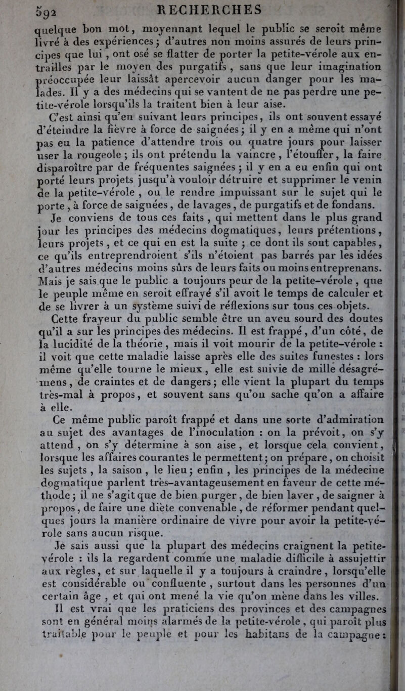 quelque bon mot, moyennant lequel le public se seroît même livré à des expériences j d’autres non moins assurés de leurs prin- cipes que lui, ont osé se flatter de porter la petite-vérole aux en- trailles par le moyen des purgatifs , sans que leur imagination 1>i*éoccupée leur laissât apercevoir aucun danger pour les 'ma- ades. Il y a des médecins qui se vantent de ne pas perdre une pe- tite-vérole lorsqu’ils la traitent bien à leur aise. C’est ainsi qu’en suivant leurs principes, ils ont souvent essayé d’éteindre la fièvre à force de saignées j il y en a même qui n’ont pas eu la patience d’attendre trois ou quatre jours pour laisser user la rougeole ; ils ont prétendu la vaincre , l’étouffer, la faire disparoître par de fréquentes saignées 5 il y en a eu enfin qui ont porté leurs projets jusqu’à vouloir détruire et supprimer le venin de la petite-vérole , ou le rendre impuissant sur le sujet qui le porte , à force de saignées , de lavages, de purgatifs et de fondans. Je conviens de tous ces faits , qui mettent dans le plus grand jour les principes des médecins dogmatiques, leurs prétentions, leurs projets , et ce qui en est la suite } ce dont ils sont capables, ce qu’ils entreprendroient s’ils u’étoient pas barrés par les idées d’autres médecins moins sûrs de leurs faits ou moins entreprenans. Mais je sais que le public a toujours peur de la petite-vérole , que le peuple même en seroit effrayé s’il avoit le temps de calculer et de se livrer à un système suivi de réflexions sur tous ces objets. Cette frayeur du public semble être un aveu sourd des doutes qu’il a sur les principes des médecins. Il est frappé , d’un côté, de la lucidité de la théorie, mais il voit mourir de la petite-vérole : il voit que cette maladie laisse après elle des suites funestes : lors même qu’elle tourne le mieux, elle est suivie de mille désagré- •mens, de craintes et de dangers j elle vient la plupart du temps très-mal à propos, et souvent sans qu’on sache qu’on a affaire à elle. Ce même public paroît frappé et dans une sorte d’admiration au sujet des avantages de l’inoculation : on la prévoit, on s’y attend , on s’y détermine à son aise , et lorsque cela convient, lorsque les affaires courantes le permettent; on prépare, on choisit les sujets , la saison , le lieu ; enfin , les principes de la médecine dogmatique parlent très-avantageusement en faveur de cette mé- thode ; il ne s’agit que de bien purger, de bien laver , de saigner à propos, de faire une diète convenable , de réformer pendant quel- ques jours la manière ordinaire de vivre pour avoir la petite-yé- role sans aucun risque. Je sais aussi que la plupart des médecins craignent la petite- vérole : ils la regardent comnie une maladie diflicile à assujettir aux règles, et sur laquelle il y a toujours à craindre, lorsqu’elle est considérable ou confluente , surtout dans les personnes d’un certain âge , et qui ont mené la vie qu’on mène dans les villes. Il est vrai que les praticiens des provinces et des campagnes sont en général moins alarmés de la petite-vérole, qui paroît plus trailabl.e pour le peuple et pour les habitans de la campagne: