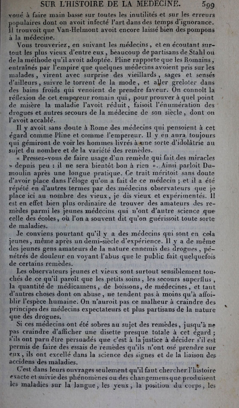 voilé à faire main basse sur toutes les inutilités et sur les erreurs populaires dont on avoit infecté fart dans des temps d’ignorance. Il trouvoit que Van-Helmont avoit encore laissé bien des pompons à la médecine. Vous trouveriez, en suivant les médecins, et en écoutant sur- tout les plus vieux d’entre eux , beaucoup de partisans de Stalil ou de la méthode qu’il avoit adoptée. Pline rapporte que les Romains , entraînés par l’empire que quelques médecins avoient pris sur les malades , virent avec surprise des vieillards , sages et sensés d’ailleurs, suivre le torrent de la mode , et aVer greloter dans des bains froids qui venoient de prendre faveur. On connoît la réflexion de cet empea'eur romain qui, pour prouver à quel point de misère la maladie l’avoit réduit, faisoit rénumération des drogues et autres secours de la médecine de son siècle, dont on l’avoit accablé. Il y aVoit sans doute à Rome des médecins qui p^nsoient à cet égard comme Pline et comme l’empereur. Il y en anray*toujours qui gémiront de voiries hommes livrés à «ne sorte d’idolâtrie au sujet du nombre et delà variété des remèdes. « Pressez-vous de faire usage d’un remède,qui fait des miracles >> depuis peu : il ne sera bientôt bon à rien »>..Ainsi parloit Du- moulin après une longue pratique. Ce trait rnéritoit sans doute d’avoir place dans l’éloge qu’oii a fait de ce médecin ’ et il a été répété en d’autres termes par des médecins observateurs que je place ici au nombre des vieux, je dis vieux et expérimentés. Il est en effet bien plus ordinaire de trouver des amateurs des re- mèdes parmi les jeunes médecins qui n’ont d’autre science que celle des écoles, oh l’on a souvent dit qu’on guérissoit toute sorte de maladies. Je conviens pourtant qu’il y a des médecins qui sont en cela jeunes, même après un demi-siècle d’expérience. II y a de même des jeunes gens amateurs de la nature ennemis des drogues , pé- nétrés de douleur en voyant l’abus que le public fait quelquefois de certains remèdes. Les observateurs jeunes et vieux sont surtout sensiblement tou- chés de ce qu’il paroît que les petits soins, les secours superflus , la quantité de médicamens, de boissons, de médecines, et tant d’autres choses dont on abuse , ne tendent pas à moins qu’à afïoi- blir l’espèce humaine. On n’auroit pas ce malheur à craindre des principes des médecins expectateurs et plus partisans de la nature que des drogues. Si ces médecins ont été sobres au sujet des remèdes, jusqu’à ne pas craindre d’afficher une disette presque totale à cet égard ; s’ils ont paru être persuadés que c’est à la justice à décider s’il est permis de faire des essais de remèdes qu’ils n’ont osé prendre sur eux, ils ont excellé dans la science des signes et de la liaison des accidens des maladies. C’est dans leurs ouvrages seulement qu’il faut chercher l’histoire exacte et suivie des phénomènes ou des changemeiisque produisent les maladies sur la langue, les yeux, la position du corps, les