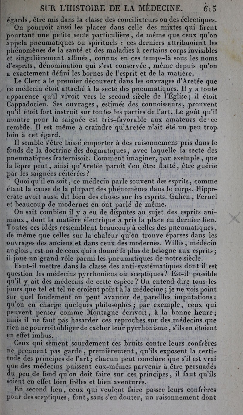 1 égards, être mis dans la classe des conciliateurs ou des éclectiques. On pourroit aussi les placer dans celle des mixtes qui firent pourtant une petite secte particulière , de même que ceux qu^on appela pneumatiques ou spirituels : ces derniers attribuoient les phénomènes de la santé et des maladies à certains corps invisibles et singulièrement affinés, connus en ces temps-là sous les noms d’esprits, dénomination qui s’est conservée, même depuis qu’on a exactement défini les bornes de l’esprit et de la matière. Le Clerc a le premier découvert dans les ouvrages d’Aretée que ce médecin étoit attaché à la secte des pneumatiques. Il y a toute apparence qu’il vivoit vers le second siècle de l’Église; il étoit Cappadocien. Ses ouvrages , estimés des connoisseurs , prouvent qu’il étoit fort instruit sur toutes les parties de l’art. Le goût qu’il montre pour la saignée est très-favorable aux amateurs de ce remède. Il est même à craindre qu’Aretée n’ait été un peu trop loin à cet égard. Il semble s’être laissé emporter à des raisonnemens pris dans le fonds de la doctrine des dogmatiques, avec laquelle la secte des pneumatiques fraternisoit. Comment imaginer, par exemple , que la lèpre peut, ainsi qu’Aretée paroît s’en être flatté, être guérie par les saignées réitérées? Quoi qu’il en soit, ce médecin parle souvent des esprits, comme étant la cause de la plupart des phénomènes dans le corps. Hippo- crate avoit aussi dit bien des choses sur les esprits. Galien , Fernel et beaucoup de modernes en ont parlé de même. On sait combien il y a eu de disputes au sujet des esprits ani- maux y dont la matière électrique a pris la place en dernier lieu. Toutes ces idées ressemblent beaucoup à celles des pneumatiques, de même que celles sur la chaleur qu’on trouve éparses dans les ouvrages des anciens et dans ceux des modernes. Willis, médecin anglois, est un de ceux qui a donné le plus de besogne aux esprits ; il joue un grand rôle parmi les pneumatiques de notre siècle. Faut-il mettre dans la classe des anti'Systématiques dont il est question les médecins pyrrhoniens ou sceptiques? Est-il possible qu’il y ait des médecins de cette espèce? On entend dire tous les jours que tel et tel ne croient point à la médecine ; je ne vois point sur quel fondement on peut avancer de pareilles imputations: qu’on en charge quelques philosophes; par exemple, ceux qui peuvent penser comme Montagne écrivoit, à la bonne heure ; mais il ne faut pas hasarder ces reproches sur des médecins que rien ne pourroit obliger de cacher leur pyrrhonisme, s’ils en étoient en effet imbus. Ceux qui sèment sourdement ces bruits contre leurs confrères ne prennent pas garde, premièrement, qu’ils exposent la certi- tude des principes de l’art; chacun peut conclure que s’il est vrai que des médecins puissent eux-mêmes parvenir à être persuadés du peu de fond qu’on doit faire sur ces principes, il faut qu’ils soient en effet bien frêles et bien aventurés. En .second lieu, ceux qui veulent faire passer leurs confrères pour des sceptiques, font, sans s’en douter, un raisonnement dont