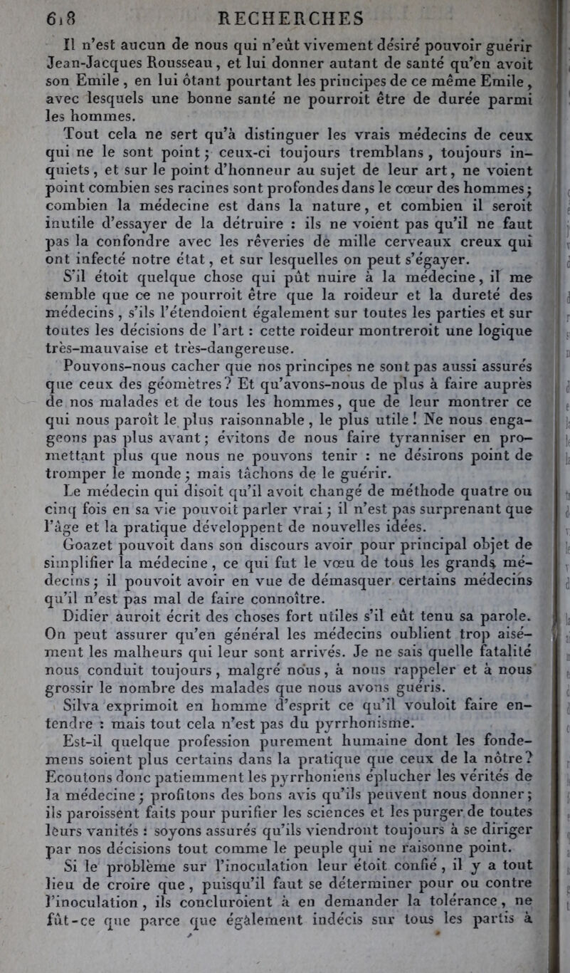 Il n’est aucun de nous qui n’eiit vivement désiré pouvoir guérir ^ Jean-Jacques Rousseau, et lui donner autant de santé qu’en avoit son Emile , en lui ôtant pourtant les principes de ce même Emile , avec lesquels une bonne santé ne pourroit être de durée parmi les hommes. Tout cela ne sert qu’à distinguer les vrais médecins de ceux qui ne le sont point y ceux-ci toujours tremblans , toujours in- quiets, et sur le point d’honneur au sujet de leur art, ne voient point combien ses racines sont profondes dans le cœur des hommes • combien la médecine est dans la nature, et combien il seroit f inutile d’essayer de la détruire : ils ne voient pas qu’il ne faut j j pas la confondre avec les rêveries de mille cerveaux creux qui ^ ont infecté notre état, et sur lesquelles on peut s’égayer. ^ S’il étoit quelque chose qui pût nuire à la médecine, il me semble que ce ne pourroit être que la roideur et la dureté des i médecins , s’ils l’étendoient également sur toutes les parties et sur j toutes les décisions de l’art : cette roideur montreroit une logique ; très-mauvaise et très-dangereuse. u Pouvons-nous cacher que nos principes ne sont pas aussi assurés j que ceux des géomètres? Et qu’avons-nous de plus à faire auprès * j de nos malades et de tous les hommes, que de leur montrer ce ; f qui nous paroît le plus raisonnable, le plus utile ! Ne nous enga- ]. geons pas plus avant ; évitons de nous faire tj'ranniser en pro- mettant plus que nous ne pouvons tenir : ne désirons point de j; tromper le monde ; mais lâchons de le guérir. Le médecin qui disoit qu’il avoit changé de méthode quatre ou ^ cinq fois en sa vie pouvoit parler vrai 5 il n’est pas surprenant que , ^ l’âge et la pratique développent de nouvelles idées. J; Goazet pouvoit dans son discours avoir pour principal objet de v. j simplifier la médecine, ce qui fut le vœu de tous les grande mé- 1 y decins ^ il pouvoit avoir en vue de démasquer certains médecins ^ qu’il n’est pas mal de faire connoître. * Didier auroit écrit des choses fort utiles s’il eût tenu sa parole. ]j On peut assurer qu’en général les médecins oublient trop aisé- jy ment les malheurs qui leur sont arrivés. Je ne sais quelle fatalité nous conduit toujours , malgré nous, à nous rappeler et à nous grossir le nombre des malades que nous avons guéris. Silva exprimoit en homme d’esprit ce qu’il vouloit faire en- tendre : mais tout cela n’est pas du pyrrhonisme. ^ Est-il quelque profession purement humaine dont les fonde- mens soient plus certains dans la pratique que ceux de la nôtre? ^ Ecoutons donc patiemment les pyrrhoniens éplucher les vœrilés de la médecine; profitons des bons avis qu’ils peuvent nous donner; / ils paroissent faits pour purifier les sciences et les purger de toutes leurs vanités : soyons assurés qu’ils viendront toujours à se diriger par nos décisions tout comme le peuple qui ne raisonne point. Si le problème sur l’inoculation leur étoit confié , il y a tout lieu de croire que, puisqu’il faut se déterminer pour ou contre l’inoculation , ils concluroient à en demander la tolérance, ne j ( fût-ce que parce que également indécis sur tous les partis à 1