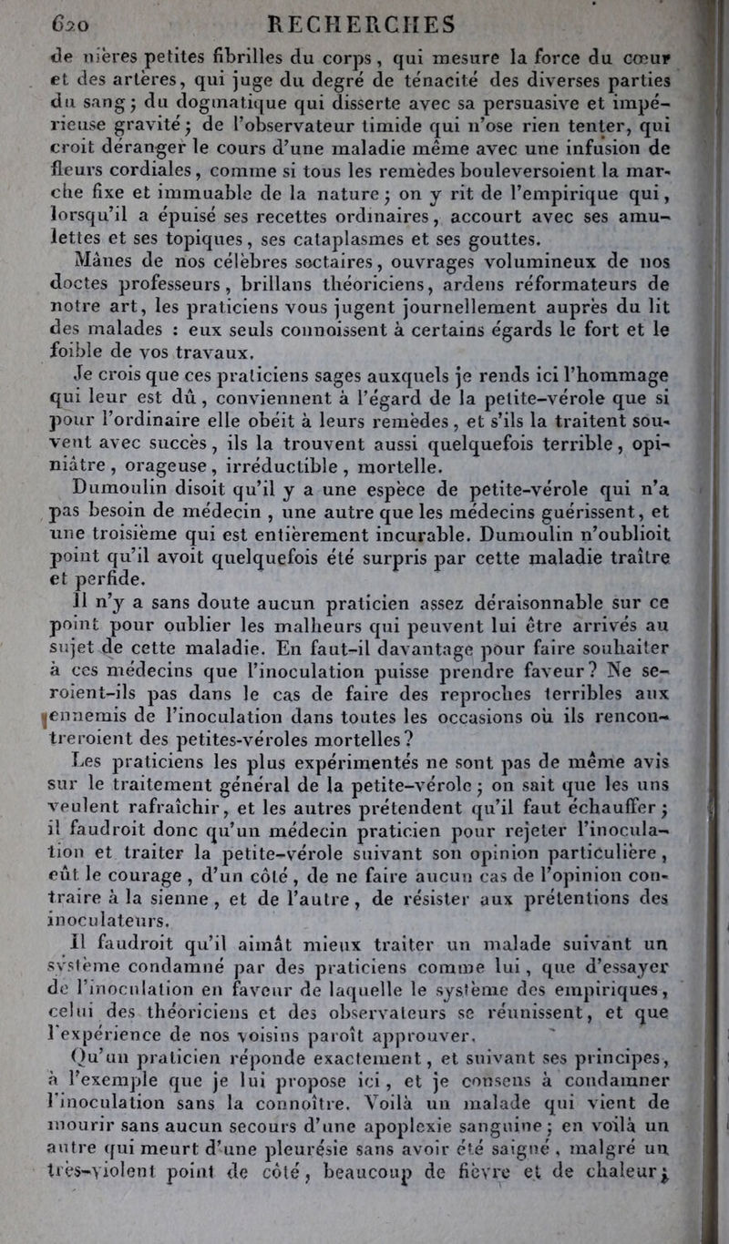 <3e nières petites fibrilles du corps, qui mesure la force du cœui» et des artères, qui juge du degré de ténacité des diverses parties du sang* du dogmatique qui disserte avec sa persuasive et impé- rieuse gravité ; de l’observateur timide qui n’ose rien tenter, qui croit déranger le cours d’une maladie même avec une infusion de fleurs cordiales, comme si tous les remèdesbouleversoient la mar^ elle fixe et immuable de la nature j on y rit de l’empirique qui, lorsqu’il a éjiuisé ses recettes ordinaires, accourt avec ses amu- lettes et ses topiques, ses cataplasmes et ses gouttes. Mânes de nos célèbres sectaires, ouvrages volumineux de nos doctes professeurs, brillans théoriciens, ardens réformateurs de notre art, les praticiens vous jugent journellement auprès du lit des malades : eux seuls coiinoissent à certains égards le fort et le foible de vos travaux. Je crois que ces praticiens sages auxquels je rends ici l’hommage qui leur est dû, conviennent à l’égard de la petite-vérole que si pour l’ordinaire elle obéit à leurs remèdes, et s’ils la traitent sou- vent avec succès, ils la trouvent aussi quelquefois terrible, opi- niâtre , orageuse , irréductible , mortelle. Dumoulin disoit qu’il y a une espèce de petite-vérole qui n’a pas besoin de médecin , une autre que les médecins guérissent, et une troisième qui est entièrement incurable. Dumoulin n’oublioit point qu’il avoit quelquefois été surpris par cette maladie traître et perfide. Il n’y a sans doute aucun praticien assez déraisonnable sur ce point pour oublier les malheurs qui peuvent lui être arrivés au sujet de cette maladie. En faut-il davantage pour faire souhaiter à ces médecins que l’inoculation puisse prendre faveur? Ne se- roient-ils pas dans le cas de faire des reproches terribles aux ^ennemis de l’inoculation dans toutes les occasions oh ils rencoii- treroient des petites-véroles mortelles? Les praticiens les plus expérimentés ne sont pas de même avis sur le traitement général de la petite-vérole • on sait que les uns veulent rafraîchir, et les autres prétendent qu’il faut échauffer^ il faudroit donc qu’un médecin praticien pour rejeter l’inocula- tion et traiter la petite-vérole suivant son opinion particulière , eut le courage , d’un côté , de ne faire aucun cas de l’opinion con- traire à la sienne, et de l’autre, de résister aux prétentions des inoculateurs. Il faudroit qu’il aimât mieux traiter un malade suivant un .svsième condamné par des praticiens comme lui, que d’essayer de rmoculalion en faveur de laquelle le système des empiriques, celui des théoriciens et des observateurs se réunissent, et que l'expérience de nos voisins paroît approuver. ()u’uu praticien réponde exactement, et suivant ses principes, à l’exemple que je lui propose ici, et je consens a condamner l'inoculation sans la connoître. Voilà un malade qui vient de mourir sans aucun secours d’une apoplexie sanguine; en voilà un autre qui meurt d’une pleurésie sans avoir été saigné , malgré un très-yiolent point de coté; beaucoup de fièvre et de chaleur^