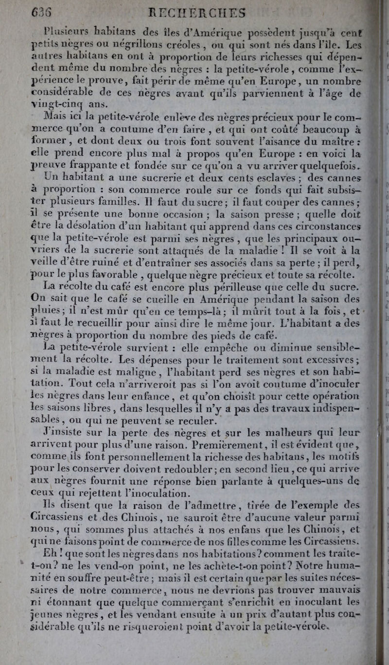 635 Rr:CIîEPvCÎIES i Plusirurs hahitans des îles d’Amérique possèdent jusqu’’à ceiif petits nègres ou négrillons créoles , on qui sont nés dans l’île. Les ;; au 1res liabitans en ont à proportion de leurs richesses qui dépen- dent meme du nombre des nègres : la ]Detite-vérole, comme rex~ pé riencele prouve, fait périr de même qu’en Europe, un nombre considérable de ces nègres avant qu’ils parviennent à l’âge de |! vingt-cinq ans. Mais ici la petite-vérole enlè\^e des nègres précieux pour le com- merce qu’on a coutume d’en faire , et qui ont coûté beaucoup à former, et dont deux ou trois font souvent l’aisance du maître r ^ elle prend encore plus mal à propos qu’en Europe : en voici la preuve frappante et fondée sur ce qu’on a vu arrh^er quelquefois. ün habitant a une sucrerie et deux cents esclaves ; des cannes à proportion : son commerce roule sur ce fonds qui fait subsis- ter plusieurs familles. 11 faut du sucre; il faut couper des cannes ; il se présente une bonne occasion ; la saison presse ; quelle doit être la désolation d’un habitant qui apj^rend dans ces circonstances que la petite-vérole est parmi ses nègres , que les principaux ou- vriers de la sucrerie sont attaqués de la maladie ! Il se voit à la veille d’être ruiné et d’entraîner ses associés dans sa perte ; il perd,, pour le plus favorable , quelque nègre précieux et toute sa récolte. La récolte du café est encore plus périlleuse que celle du sucre. On sait que le café se cueille en Amérique pendant la saison des pluies; il n’est mûr qii’eii ce temps-là; il mûrit tout à la fois , et * il tant le recueillir pour ainsi dire le même jour. L’habitant a des Tiègres à proportion du nombre des pieds de café. La petite-vérole survient : elle empêche ou diminue sensible- 3nent la récolte. Les dépenses pour le traitement sont excessives; si la maladie est maligne, l’habitant perd ses nègres et son habi- tation. Tout cela n’arriveroit pas si l’on avoit coutume d’inoculer les nègres dans leur enfance, et qu’on choisît pour cette opération les saisons libres, dans lesquelles il n’y a pas des travaux indispen- sables , ou qui ne peuvent se reculer. : J’insiste sur la perte des nègres et sur les malheurs qui leur , arrivent pour plus d’une raison. Premièrement, il est évident que, comme ils font personnellement la richesse des habitans, les motifs pour les conserver doivent redoubler ; en second lieu, ce qui arrive aux nègres fournit une réponse bien parlante à quelques-uns de % ■ ceux qui rejettent l’inoculation. } Ils disent que la raison de l’admettre, tirée de l’exemple des i Circassiens et des Chinois, ne sauroit être d’aucune valeur parmi j nous, qui sommes plus attachés à nos enfans que les Chinois, et qui ne faisons point de commerce de nos filles comme les Circassiens. Eh I que sont les nègres dans nos habitations? comment les traite- ^ t-on? ne les vend-on point, ne les achète-t-on point? Notre huma- nité en souffre peut-être ; mais il est certain que par les suites néces- .saires de notre commerce, nous ne devrions pas trouver mauvais ni étonnant que quelque commerçant s’enrichît en inoculant les I jeunes nègres , et les vendant ensuite à un prix d’autant plus cou- I ÿidérable qu’ils ne ri.'-qucroicnt point d’avoir la petite-vérole. I