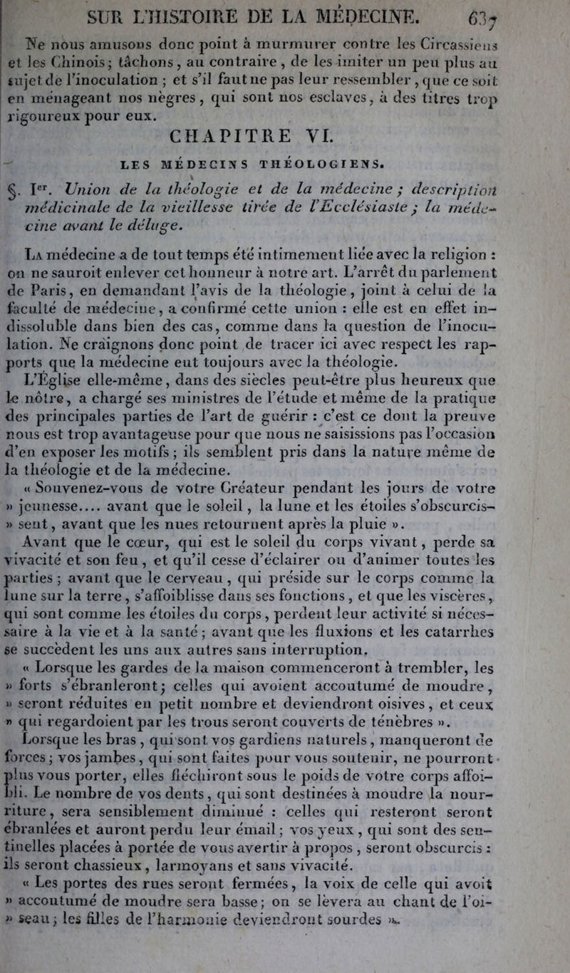 ^'e nous amusons donc point à murmurer contre les Circassieus et ies Chinois; tâchons, au contraire , de les imiter un jjeii plus au Uîjetde Tinoculation ; et s’il faut ne pas leur ressembler , que ce soit en ménageant nos nègres, qui sont nos esclaves, à des titres trop rigoureux pour eux. CHAPITRE VL LES MÉDECINS THEOLOGIENS. §, P*'. Union de la théologie et de la médecine ; description médicinale de la vieillesse tivée de VEcclésiaste y la méde-^ cine avant le déluge. La médecine a de tout temps été intimement liée avec la religion : on ne sauroit enlever cet honneur à notre art. L’arrêt du parlement de Paris, en demandant l’avis de la théologie, joint à celui de la faculté de médecine, a confirmé cette union : elle est en effet in- dissoluble dans bien des cas, comme dans la question de l’inocu- lation. Ne craignons donc point de tracer ici avec respect les rap- ports que la médecine eut toujours avec la théologie. L’ÉgUse elle-même, dans des siècles peut-être plus heureux que le notre, a chargé ses ministres de l’étude et même de la pratique des principales parties de l’art de guérir : c’est ce dont la preuve nous est trop avantageuse pour que nous ne saisissions pas l’occasion d’en exposer les motifs ; ils semblent pris dans la nature même de la théologie et de la médecine. «( Souvenez-vous de votre Créateur pendant les jours de votre » jeunesse avant que le soleil, la lune et les étoiles s’obscurcis- » sent, avant que les nues retournent après la j>luie ». Avant que le cœur, qui est le soleil du corps vivant, perde sa vivacité et son feu, et qu’il cesse d’éclairer ou d’animer toutes les parties ; avant que le cerveau, qui préside sur le coiqîs comme la lune sur la terre, s’affoiblisse dans ses fonctions , et que les viscères, qui sont comme les étoiles du corps, perdent leur activité si néces- saire à la vie et à la santé; avant que les fluxions et les catarrhes se succèdent les uns aux autres sans interruption. « Lorsque les gardes de la maison commenceront à trembler, les » forts s’ébranleront y celles qui avoient accoutumé de moudre, » seront réduites en petit nombre et deviendront oisives, et ceux » qui regardoient par les trous seront couverts de ténèbres ». Lorsque les bras , qiii sont vos gardiens naturels , manqueront de forces ; vos jambes, qui sont faites pour vous soutenir, ne pourront • plus vous porter, elles fléchiront sous le poids de votre corps affoi- 1)1 i. Le nombre de vos dents , qui sont destinées à moudre la nour- riture , sera sensiblement diminué : celles qui resteront seront ébranlées et auront perdu leur émail ; vos yeux , qui sont des sen- tinelles placées à j^ortée de vous avertir à propos , seront obscurcis : ils seront chassieux , larmoyans et sans vivacité. « Les portes des rues seront fermées, la voix de celle qui avoit » accoutumé de moudre sera basse; on se lèvera au chant de l’oi- seau; les Allés de l’hannoaie deviendront sourdes