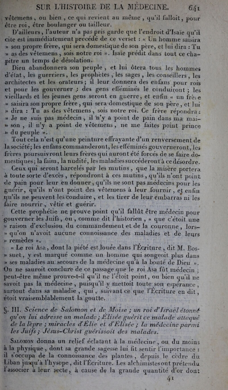 vétemens , ou bien , ce qui revient au meme , qu’il falloit, pour être roi, être boulanger ou tailleur. D’ailleurs , l’auteur ri’a pas pris garde que l’endroit d’Isaïe qu’il cite est immédiatement précédé de ce verset : u Un homme saisira » son propre frère, qui sera domestique de son père, et lui dira : Tu » as des vétemens , sois notre roi ». Isaïe prédit dans tout ce cha- pitre un temps de désolation. Dieu abandonnera son peuple , et lui ôtera tous les hommes d’état, les guerriers, les prophètes , les sages , les conseillers, les architectes et les orateurs j il leur donnera des enfans pour rois et pour les gouverner des gens efféminés le conduiront ; les vieillards et les jeunes gens seront en guerre, et enfin « un frèi e » saisira son propre frère , qui sera'domestique de son père, et lui » dira ; Tu as des vétemens, sois notre roi. Ce frère répondra: » Je ne suis pas médecin , il 'n’y a point de pain dans ma iiiai- » son , il n’y a point de vétemens , ne me laites iDoint prince » du peuple ». Tout cela n’est qu’une peinture effrayante d’un renversement de la société; les enfans commanderont, les efféminés gouverneront, les frères poursuivront leurs frères qui auront été forcés de se faire do- mestiques; la faim, la nudité, les maladies succéderont à ce désordre. Ceux qui seront harcelés par les mutins , que la misère portera à toute sorte d’excès , répondront à ces mutins , qu’ils n’ont j^oint de pain pour leur en donner, qu’ils ne sont pas médecins pour les guérir, qu’ils n’ont point des vétemens à leur fournir, et enfin qu’ils ne peuvent les Conduire , et les tirer de leur embarras ni les faire nourrir , vêtir et guérir. Cette prophétie ne prouve point qu’il fallût être médecin pour gouverner les Juifs, ou , comme dit l’historien , « que c’étoit une » raison d’exclusion du commandement et de la couronne , lors- » qu’on n’avoit aucune connoissance des maladies et de leurs » remèdes ». « Le roi Asa, dont la piété est louée dans l’Écriture , dit M. Bos- » suet, y est marqué comme un homme qui songeoit plus dans » ses maladies au secours de la médecine qu’à la bonté de Dieu ». On ne sauroit conclure de ce passage que le roi Asa fût médecin ; 2^eut-étre même prouve-t-il qu’il ne l’étoit point, ou bien qu’il ne savoit pas la médecine , puisqu’il y meltoit toute son espérance , surtout dans sa maladie , qui , suivant ce que l’Ecriture en dit, étoit vraisemblablement la goutte. §. III. Science de Salomon et de Moïse ; un roi d’Israël étonné quon lui adresse un malade) Elisée guérit ce malade attaqué de la lèpre ; miracles d!Elle et d'Elisée ; la médecine parmi les Juifs ) Jésus-Christ guérissoil des malades. Salomov donna un relief éclatant à la médecine, ou du moins à la physique , dont sa grande sagesse lui lit sentir l’importance : il s’occupa de la connoissance des plantes , depuis le cèdre du Liban jusqu’à l’hysope , dit l’Écriture. Les alchimistes ont prétendu 1 associer à leur secte, à cause de la grande quantité d’or dont 41