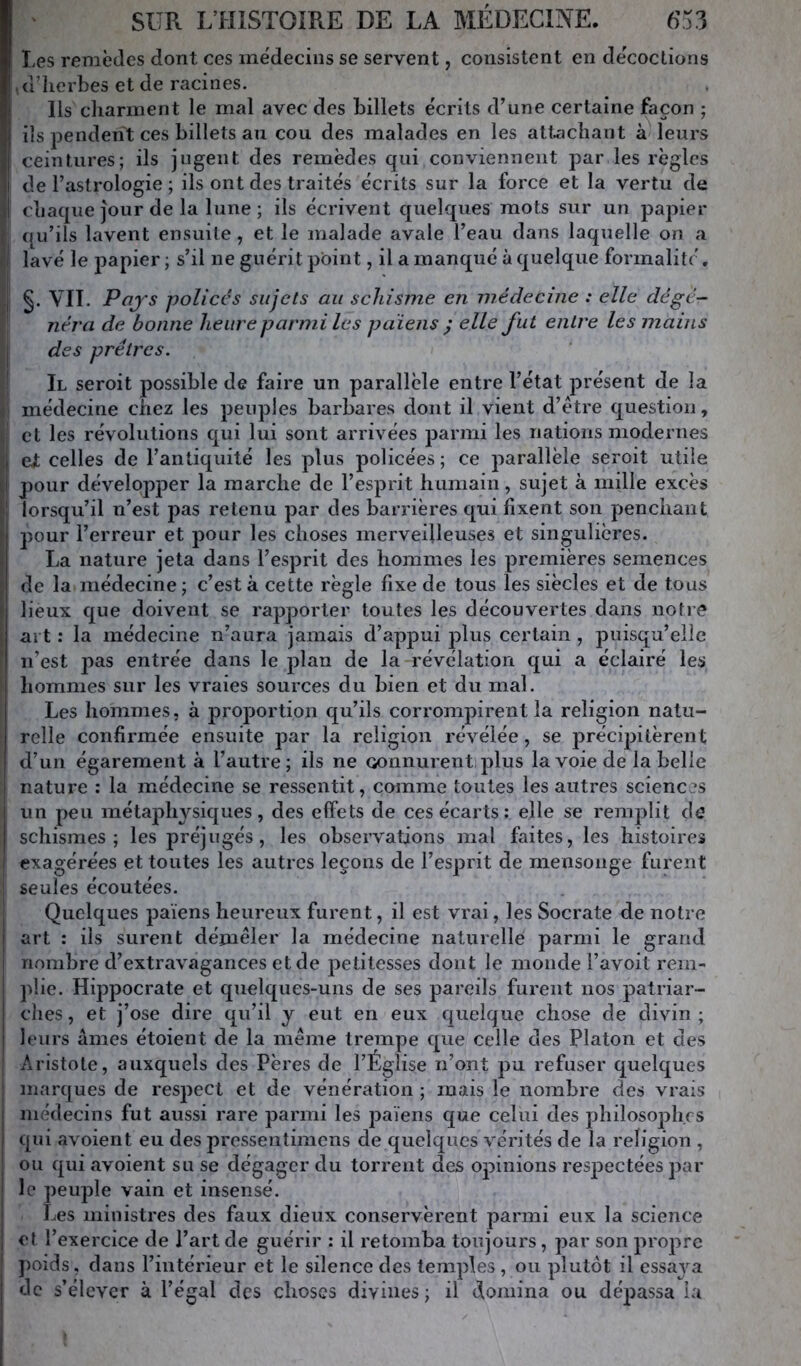 Les remèdes dont ces me'deciiis se servent, consistent en décoctions ,d’]ierbes et de racines. Ils cliarment le mal avec des billets écrits d’une certaine façon ; ils pendent ces billets au cou des malades en les attachant à leurs ; ceintures; ils jugent des remèdes qui conviennent par les règles I de l’astrologie ; ils ont des traités écrits sur la force et la vertu de I chaque Jour de la lune; ils écrivent quelques mots sur un papier j qu’ils lavent ensuite, et le malade avale l’eau dans laquelle on a lavé le papier; s’il ne guérit point, il a manque à quelque formalité. ç VIL Pajs policés sujets au schisme en médecine : elle dégé- ; néra de bonne heure parmi les païens ; elle fut entre les mains |i des prêtres. i II seroit possible de faire un parallèle entre l’état présent de la médecine chez les peuples barbares dont il vient d’étre question, et les révolutions qui lui sont arrivées parmi les nations modernes eJt celles de l’antiquité les plus policées ; ce parallèle seroit utile I pour développer la marche de l’esprit humain, sujet à mille excès 1 lorsqu’il n’est pas retenu par des barrières qui fixent son penchant pour l’erreur et pour les choses merveilleuses et singulières. La nature jeta dans l’esprit des hommes les premières semences de la médecine ; c’est à cette règle fixe de tous les siècles et de tous lieux que doivent se rajjporter toutes les découvertes dans notre art : la médecine n’aura jamais d’appui plus certain, puisqu’elle I n’est pas entrée dans le plan de la révélation qui a éclairé les I hommes sur les vraies sources du bien et du mal. Les hommes, à proportion qu’ils corrompirent la religion natu- relle confirmée ensuite ]3ar la religion révélée, se précipitèrent d’un égarement à l’autre; ils ne Gonnurentiplus la voie de la belle nature : la médecine se ressentit, comme toutes les autres sciences un peu métaphysiques, des effets de ces écarts; elle se remj^lit de schismes; les préjugés, les observations mal faites, les histoires exagérées et toutes les autres leçons de l’esprit de mensonge furent seules écoutées. Quelques païens heureux furent, il est vrai, les Socrate de notre art : iis surent démêler la médecine naturelle parmi le grand nombre d’extravagances et de petitesses dont le monde l’avoit rem- plie. Hi]3pocrate et quelques-uns de ses pareils furent nos patriar- ches, et j’ose dire qu’il y eut en eux quelque chose de divin; leurs âmes étoient de la même trempe qvie celle des Platon et des Aristote, auxquels des Pères de l’Église n’ont pu refuser quelques marques de respect et de vénération ; mais le nombre des vrais médecins fut aussi rare parmi les païens que celui des philoso23h,f s qui avoient eu des pressentimens de quelques vérités de la religion , ou qui avoient su se dégager du torrent des opinions respectées par le peuple vain et insensé. Les ministres des faux dieux conservèrent parmi eux la science et l’exercice de l’art de guérir : il retomba toujours, par son jiropre poids, dans l’intérieur et le silence des temples , ou |3lutôt il essaya de s’élever à l’égal des choses divines ; il domina ou dépassa la