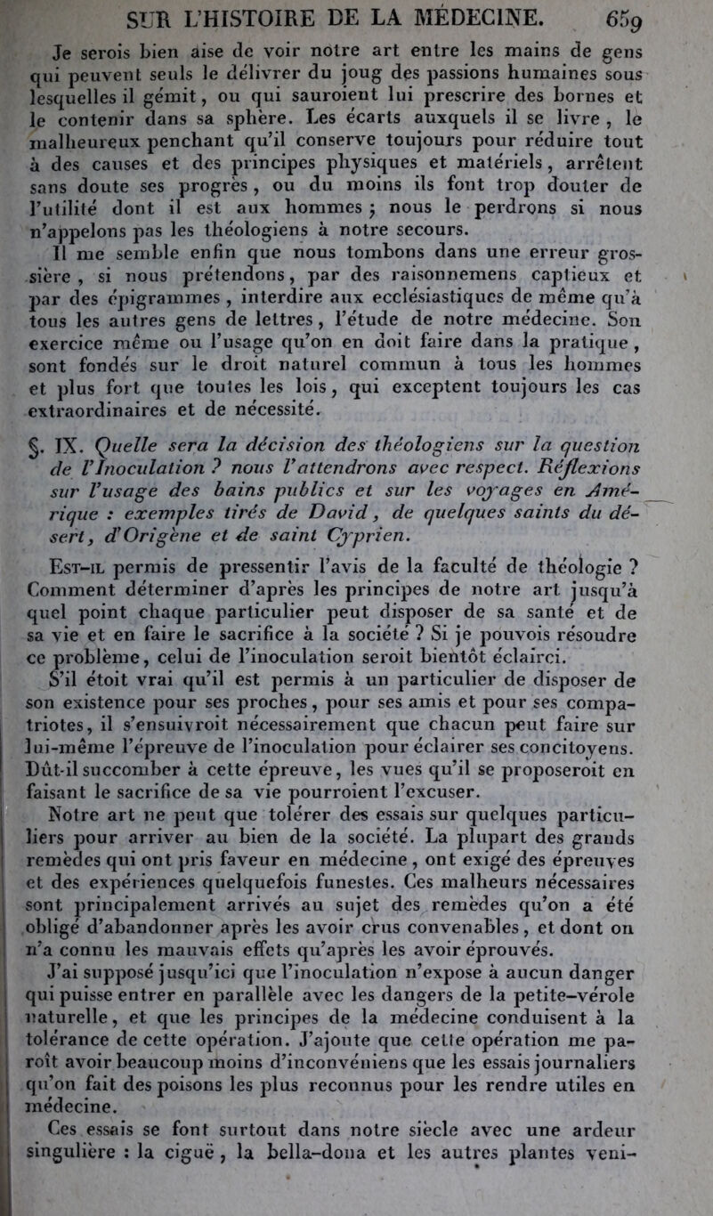 Je serois bien aise de voir notre art entre les mains de gens qui peuvent seuls le délivrer du joug des passions humaines sous lesquelles il gémit, ou qui sauroient lui prescrire des bornes et le contenir dans sa sphère. Les écarts auxquels il se livre , le malheureux penchant qu’il conserve toujours pour réduire tout à des causes et des principes physiques et matériels, arrêtent sans doute ses progrès, ou du moins ils font trop douter de l’utilité dont il est aux hommes 5 nous le perdrons si nous n’appelons pas les théologiens à notre secours. H me semble enfin que nous tombons dans une erreur gros- sière , si nous prétendons, par des raisonnemens captieux et par des épigrammes , interdire aux ecclésiastiques de même qu’à tous les autres gens de lettres, l’étude de notre médecine. Son exercice même ou l’usage qu’on en doit faire dans la pratique , sont fondés sur le droit naturel commun à tous les hommes et plus fort que toutes les lois, qui exceptent toujours les cas extraordinaires et de nécessité. §. IX. Quelle sera la décision des théologiens sur la question de VInoculation ? nous Vattendrons avec respect. Réflexions sur Vusage des bains publics et sur les vojages en Amé- rique : exemples tirés de David, de quelques saints du dé- sert, dlOrigène et de saint Cjyrien. Est-il permis de pressentir l’avis de la faculté de théologie ? Comment déterminer d’après les principes de notre art jusqu’à quel point chaque particulier peut disposer de sa santé et de sa vie et en faire le sacrifice à la société ? Si je pouvois résoudre ce problème, celui de l’inoculation seroit bientôt éclairci. S’il étoit vrai qu’il est permis à un particulier de disposer de son existence pour ses proches, pour ses amis et pour ses compa- triotes, il s’ensuivroit nécessairement que chacun peut faire sur lui-même l’épreuve de l’inoculation pour éclairer ses concitoyens. Dùt-ilsuccomber à cette épreuve, les vues qu’il se proposeroit en faisant le sacrifice de sa vie pourroient l’excuser. Notre art ne peut que tolérer des essais sur quelques particu- liers pour arriver au bien de la société. La plupart des grands remèdes qui ont pris faveur en médecine , ont exigé des épreuves et des expériences quelquefois funestes. Ces malheurs nécessaires sont principalement arrivés au sujet des^ remèdes qu’on a été obligé d’abandonner après les avoir crus convenables, et dont on ii’a connu les mauvais effets qu’après les avoir éprouvés. J’ai supposé jusqu’ici que l’inoculation n’expose à aucun danger qui puisse entrer en parallèle avec les dangers de la petite-vérole naturelle, et que les principes de la médecine conduisent à la tolérance de cette opération. J’ajoute que cetle opération me pa- roît avoir beaucoup moins d’inconvéniens que les essais journaliers qu’on fait des poisons les plus reconnus pour les rendre utiles en médecine. Ces essais se font surtout dans notre siècle avec une ardeur singulière : la ciguë , la bella-dona et les autres plantes veni-