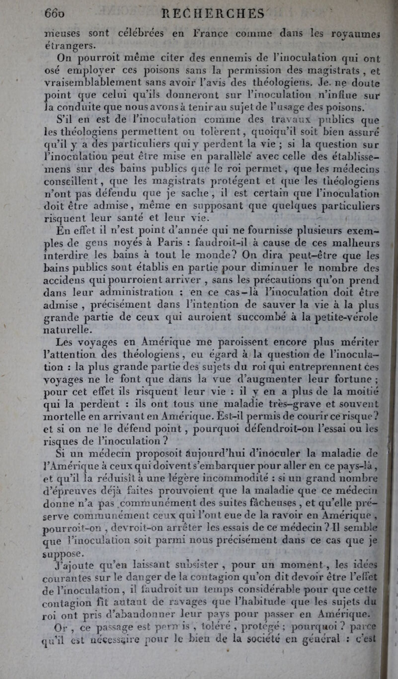 iiieuses sont célébrées en France comme dans les royaumes étrangers. On pourroit même citer des ennemis de l’inoculation rpii ont osé emploj’er ces poisons sans la permission des magistrats , et vraisemblablement sans avoir l’avis des théologiens. Je. ne doute point que celui qu’ils donneront sur riîioculation n’influe sur la conduite que nous avons à tenir au sujet de l’usage des poisons. S’il en est de l’inoculation comme des travaux publics que les théologiens permettent ou tolèrent, quoiqu’il soit bien assuré qu’il y a des particuliers qui y perdent la vie ; si la question sur l’inoculation peut être mise en parallèle' avec celle des étabîisse- mens sur des bains publics que le roi permet, que les médecins conseillent, que les magistrats protègent et que les théologiens n’ont pas défendu que je sache , il est certain que l’inoculation doit être admise, même en supposant que quelques particuliers risquent leur santé et leur vie. En effet il n’est point d’année qui ne fournisse plusieurs exem- ples de gens noyés à Paris : faudroil-il à cause de ces malheurs interdire les bains à tout le monde? On dira peut-être que les bains publics sont établis en partie pour diminuer le nombre des accidens qui pourroient arriver , sans les précautions qu’on prend dans leur administration : en ce cas-là l’inoculation doit être admise , précisément dans l’intention de sauver la vie à la plus grande partie de ceux qui auroient succombé à la petite-vérole naturelle. Les voyages en Amérique me parolssent encore plus mériter l’attention des théologiens, eu égard à la question de l’inocula- tion ; la plus grande partie des sujets du roi qui entreprennent ces voyages ne le font que dans la vue d’augmenter leur fortune ; pour cet effet ils risquent leur vie : il y en a plus de la moitié qui la perdent : ils ont tous une maladie très-grave et souvent mortelle en arrivant en Amérique. Est-il permis de courir ce risque? et si on ne le défend point, j)ourquoi défendroit-on l’essai ou les risques de l’inoculation ? Si un médecin proposoit aujourd’hui d’inoculer la maladie de l’Amérique à ceux qui doivent s’embarquer pour aller en ce pays-là, et qu’il la réduisît à une légère incommodité : si un grand nombre d’épreuves déjà faites prouvoient que la maladie que ce médecin donne n’a pas .communément des suites fâcheuses , et qu’elle pré- serve communément ceux qui l’ont eue de la ravoir en Amérique , pourroit-on , devroit-on arrêter les essais de ce médecin? Il semble que l’inoculation soit parmi nous précisément dans ce cas que je suppose. J’ajoute qu’en laissant subsister , pour un moment , les idées courantes sur le danger de la contagion qu’on dit devoir être l’effet de l’inoculation, il làudroit un temps considérable pour que cette contagion Fit autant de ravages que l’habitude que les sujets du roi ont pris d’abandonner leur pays pour passer en Amérique. Or , ce passage est pern is , toléré , protégé ; pourquoi ? parce qu’il est aéces3i;ire pour le bien de la société en général : c’est