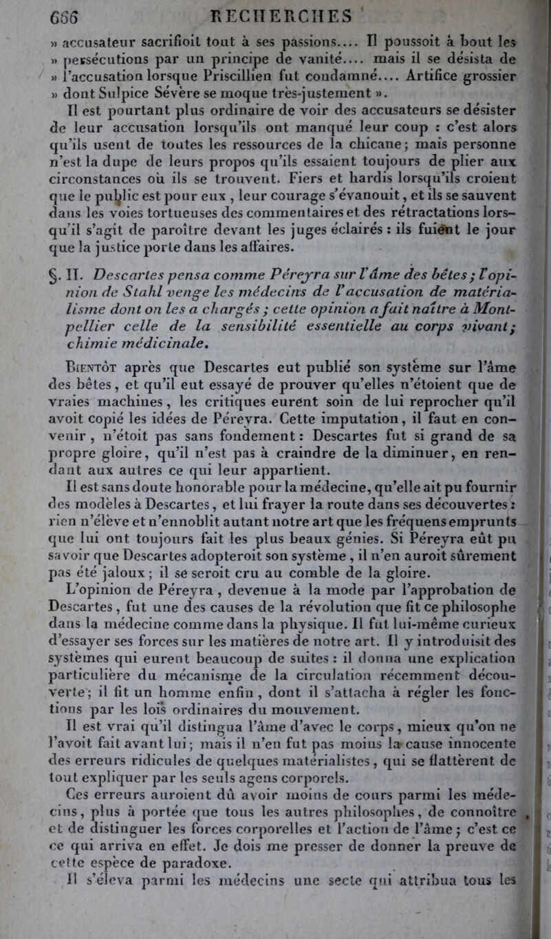 66(3 RECTÎERCHES » accusateur sacrifioil tout à ses passions Il poussoit à bout les » persécutions par un principe de vanité— mais il se désista de / » l’accusation lorsque Priscillien fut condamné.... Artifice grossier » dont Sulpice Sévère se moque très-justement ». Il est pourtant plus ordinaire de voir des accusateurs se désister de leur accusation lorsqu’ils ont manqué leur coup : c’est alors qu’ils usent de toutes les ressources de la chicane; mais personne n’est la dupe de leurs propos qu’ils essaient toujours de plier aux circonstances où ils se trouvent. Fiers et hardis lorsqu’ils croient que le pul^lic est j^our eux , leur courage s’évanouit, et ils se sauvent dans les voies tortueuses des commentaires et des rétractations lors- qu’il s’agit de paroître devant les juges éclairés : ils fuiént le jour que la justice porte dans les affaires. II. Descartes pensa comme Pérejra sur Vâme des bêles ; Vopi- nion de Stahl venge les médecins de Vaccusation de matéria- lisme dont on les a chargés ; cette opinion a fait naître à Mont- pellier celle de la sensibilité essentielle au corps vivant; chimie médicinale. Bientôt après que Descartes eut publié son système sur l’âme des bêtes, et qu’il eut essayé de prouver qu’elles n’étoient que de vraies machines, les critiques eurent soin de lui reprocher qu’il avoit copié les idées de Péreyra. Cette imputation, il faut en con- venir , n’étoit pas sans fondement : Descartes fut si grand de sa propre gloire, qu’il n’est pas à craindre de la diminuer, en ren- dant aux autres ce qui leur appartient. Il est sans doute honorable pour la ra édecine, qu’elle ait pu fournir des modèles à Descartes, et lui frayer la route dans ses découvertes : rien n’élève et n’ennoblit autant notre art que les fréquens emprunts que lui ont toujours fait les plus beaux génies. Si Péreyra eût pu savoir que Descartes adopteroit son système , il n’en auroit sûrement pas été jaloux ; il se seroit cru au comble de la gloire. L’opinion de Péreyra , devenue à la mode par l’approbation de Descartes , fut une des causes de la révolution que fit ce philosophe dans la médecine comme dans la physique. Il fut lui-même curieux d’essayer ses forces sur les matières de notre art. Il y introduisit des systèmes qui eurent beaucoup de suites : il donna une explication particulière du mécanisnie de la circulation récemment décou- verte ; il fit un homme enfin , dont il s’attacha à régler les fonc- tions par les lois ordinaires du mouvement. Il est vrai qu’il distingua l’âme d’avec le corps, mieux qu’on ne l’avoit fait avant lui ; mais il n’en fut pas moins la cause innocente des erreurs ridicules de quelques matérialistes, qui se flattèrent de tout expliquer par les seuls agens corporels. Ces erreurs auroient dû avoir moins de cours parmi les méde- cins, plus à portée que tous les autres philosoplies, de connoître et de distinguer les forces corporelles et l’action de l’âme j c’est ce ce qui arriva en effet. Je dois me presser de donner la preuve de cette espèce de paradoxe. Il s’éleva parmi les médecins une secte qui attribua tous les