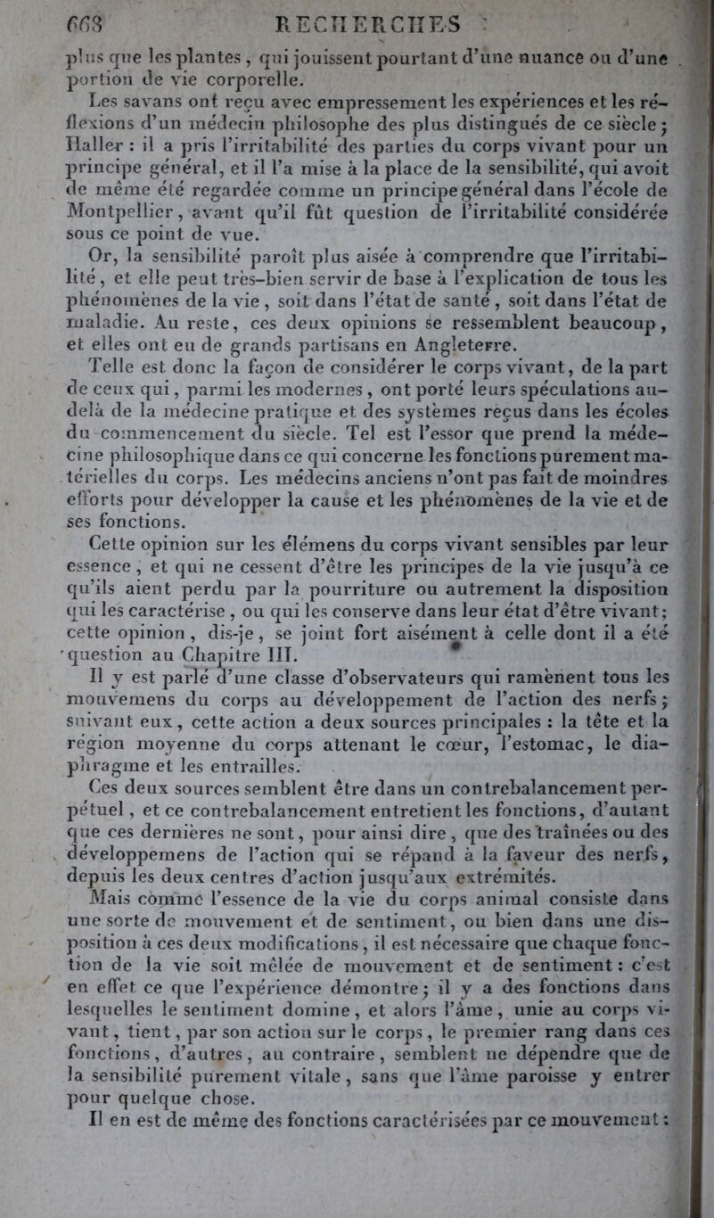 RECÎIERCIÎES : plus que les plantes, qui jouissent pourtant cViine nuance ou d’une portion de vie corporelle. Les savans ont reçu avec empressement les expériences et les ré- tlexions d’un médecin philosophe des plus distingués de ce siècle 5 Haller : il a pris l’irritabilité des parties du corps vivant pour un principe général, et il l’a mise à la place de la sensibilité, qui avoit de même été regardée comme un principe général dans l’école de Montpellier, avant qu’il fût question de l’irritabilité considérée sous ce point de vue. Or, la sensibilité paroît plus aisée à'comprendre que l’irritabi- lité , et elle peut très-bien servir de base à l’explication de tous les phénomènes de la vie , soit dans l’état de santé , soit dans l’état de maladie. Au reste, ces deux opinions se ressemblent beaucoup, et elles ont eu de grands partisans en Angleterre. Telle est donc la façon de considérer le corps vivant, de la part de ceux qui, parmi les modernes , ont porté leurs spéculations au- delà de la médecine pratique et des systèmes reçus dans les écoles du-commencement du siècle. Tel est l’essor que prend la méde- cine philosophique dans ce qui concerne les fonctions purement ma- térielles du corps. Les médecins anciens n’ont pas fait de moindres efforts pour développer la cause et les phénomènes de la vie et de ses fonctions. Cette opinion sur les élémens du corps vivant sensibles par leur essence , et qui ne cessent d’être les principes de la vie jusqu’à ce qu’ils aient perdu par la pourriture ou autrement la disposition qui les caractérise , ou qui les conserve dans leur état d’être vivant; cette opinion, dis-je, se joint fort aisément à celle dont il a été 'question au Chapitre III. ^ Il y est parlé d’une classe d’observateurs qui ramènent tous les mouvemens du corps au développement de l’action des nerfs j suivant eux, cette action a deux sources principales : la tête et la région moyenne du corps attenant le cœur, l’estomac, le dia- phragme et les entrailles. Ces deux sources semblent être dans un contrebalancement per- pétuel, et ce contrebalancement entretient les fonctions, d’autant que ces dernières ne sont, pour ainsi dire , ({ue des traînées ou des , développemens de l’action qui se répand à la faveur des nerfs, depuis les deux centres d’action jusqu’aux extrémités. Mais copimo l’essence de la vie du corps animal consiste dans une sorte de mouvement et de sentiment, ou bien dans une dis- position à ces deux modifications, il est nécessaire que chaque fonc- tion de la vie soit mêlée de mouvement et de sentiment ; c’est en effet ce que l’expérience démontre^ il y a des fonctions dans lesquelles le sentiment domine, et alors l’àme, unie au corps vi- vant , tient, par son action sur le corps , le premier rang dans ces fonctions, d’autres, an contraire, semblent ne dépendre que de la sensibilité purement vitale, sans que l’ànie paroisse y entrer pour quelque chose. Il en est de même des fonctions caraclérisées par ce mouvement :