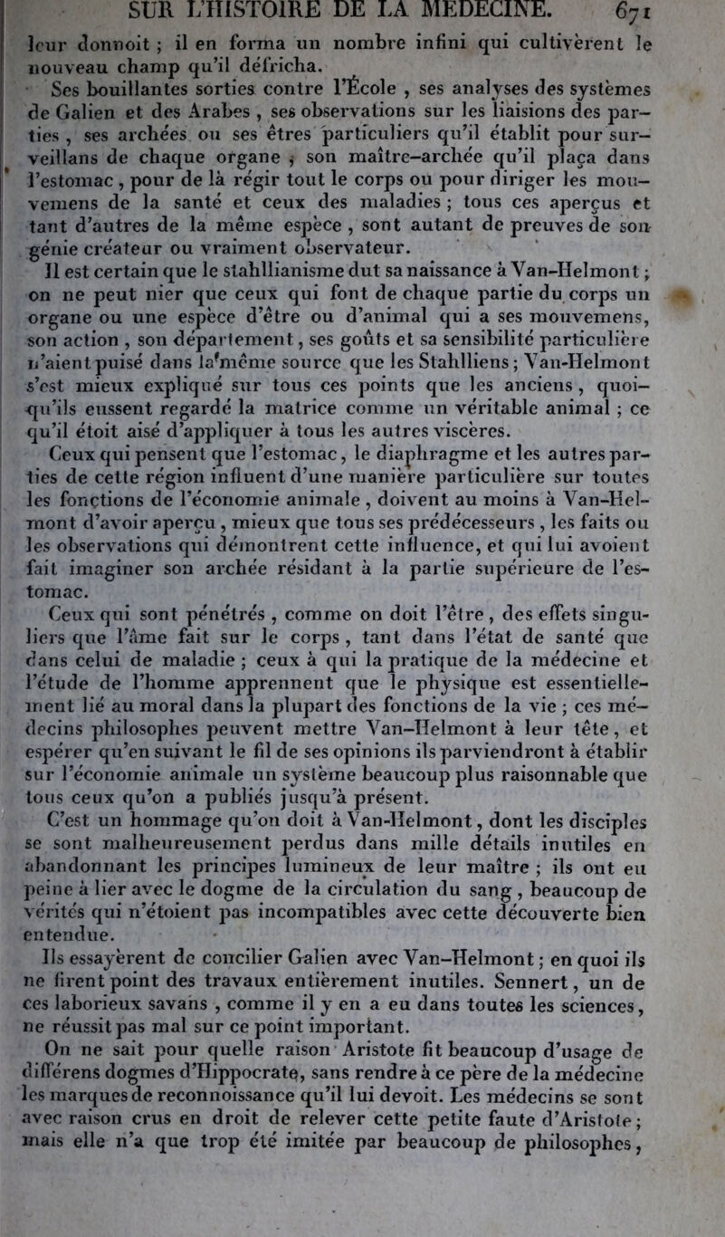 leur donnoit ; il en forma un nombre infini qui cultivèrent le nouveau champ qu’il défricha. Ses bouillantes sortiea contre l’École , ses analyses des systèmes de Galien et des Arabes , ses observations sur les liaisions des par- ties , ses archées ou ses êtres particuliers qu’il établit pour sur- veillans de chaque organe j son maître-archée qu’il plaça dans l’estomac , pour de là régir tout le corps ou pour diriger les mou- vemens de la santé et ceux des maladies ; tous ces aperçus et tant d’autres de la même espèce , sont autant de preuves de son génie créateur ou vraiment observateur. J1 est certain que le stahllianisme dut sa naissance à Van-IIelmont on ne peut nier que ceux qui font de chaque partie du corps un organe ou une espèce d’être ou d’animal qui a ses moiivemens, son action , son département, ses goûts et sa sensibilité particulière li’aient puisé dans la^niême source que les Stahlliens; Yan-Helmont s’est mieux expliqué sur tous ces points que les anciens , quoi- qu’ils eussent regardé la matrice comme un véritable animal ; ce qu’il étoit aisé d’appliquer à tous les autres viscères. Ceux qui pensent que l’estomac, le diaphragme et les autres par- ties de cette région influent d’une manière particulière sur toutes les fonctions de l’économie animale , doivent au moins à Van-Hel- mont d’avoir aperçu , mieux que tous ses prédécesseurs , les faits ou les observations qui déinontrent cette influence, et qui lui avoient fait imaginer son archée résidant à la partie supérieure de l’es- tomac. Ceux qui sont pénétrés , comme on doit l’être , des effets singu- liers que l’àme fait sur le corps , tant dans l’état de santé que dans celui de maladie ; ceux à qui la pratique de la médecine et l’étude de l’homme apprennent que le physique est essentielle- ment lié au moral dans la plupart des fonctions de la vie ; ces mé- decins philosophes peuvent mettre Van-Iîelmont à leur tête, et espérer qu’en suivant le fil de ses opinions ils parviendront à établir sur l’économie animale un système beaucoup plus raisonnable que tous ceux qu’on a publiés jusqu’à présent. C’est un hommage qu’on doit à Van-ÏIelmont, dont les disciples se sont malheureusement perdus dans mille détails inutiles en abandonnant les principes lumineux de leur maître ; ils ont eu peine à lier avec le dogme de la circulation du sang , beaucoup de vérités qui n’étoient pas incompatibles avec cette découverte bien entendue. Ils essayèrent de concilier Galien avec Van-Helmont ; en quoi ils ne firent point des travaux entièrement inutiles. Sennert, un de ces laborieux savahs , comme il y en a eu dans toutes les sciences, ne réussit pas mal sur ce point important. On ne sait pour quelle raison Aristote fit beaucoup d’usage de différons dogmes d’Hippocrate?, sans rendre à ce père de la médecine les marques de reconnoissance qu’il lui devoit. Les médecins se sont avec raison crus en droit de relever cette petite faute d’Aristole; mais elle n’a que trop été imitée par beaucoup de philosophes,