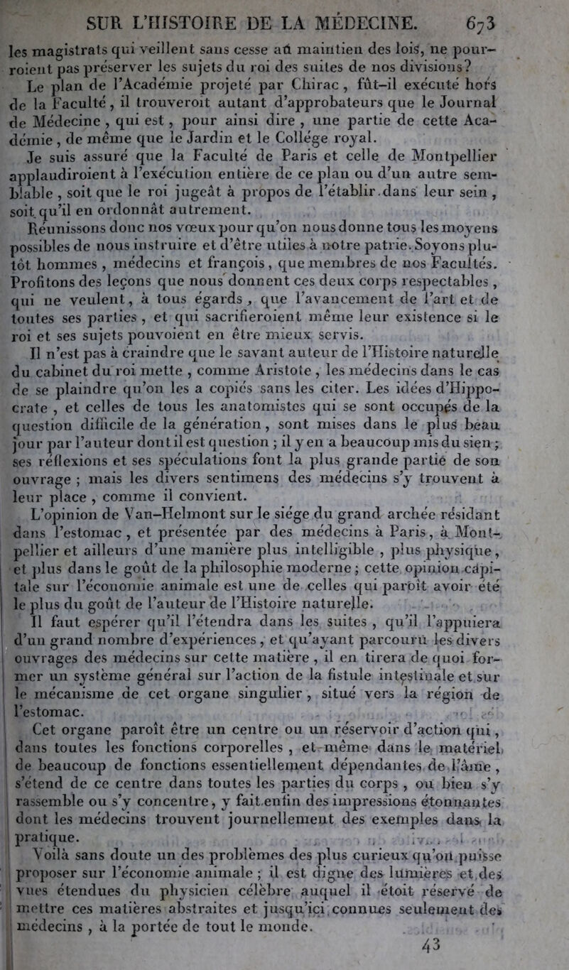 les magistrats qui veillent sans cesse aû maintien des lois, ne pour- roient pas préserver les sujets du roi des suites de nos divisions? Le plan de l’Acade'mie projeté par Chirac , fût-il exécuté hors de la Faculté, il trouveroit autant d’approbateurs que le Journal de Médecine , qui est, pour ainsi dire , une partie de cette Aca- démie , de même que le Jardin et le Collège royal. Je suis assuré que la Faculté de Paris et celle de Montpellier applaudiroient à l’exécution entière de ce plan ou d’un autre sem- blable , soit que le roi jugeât à propos de l’établir .dans leur sein , soit qu’il en ordonnât autrement. Réunissons donc nos vœux pour qu’on nous donne tous les moyens possibles de nous instruire et d’être utiles à notre patrie. Soyons plu- tôt hommes , médecins et François , que membres de nos Facultés. Profitons des leçons que nousdonnent ces deux corps respectables , qui ne veulent, à tous égards, que l’avancement de l’art et de toutes ses parties , et qui sacrifieroient même leur existence si le roi et ses sujets pouvoient en être mieux servis. Il n’est pas à craindre que le savant auteur de l’IIistoire naturelle du cabinet du roi mette , comme Aristote , les médecins dans le cas de se plaindre qu’on les a copiés sans les citer. Les idées d’Hippo- crate , et celles de tous les anatomistes qui se sont occupés de la question difficile de la génération, sont mises dans le plus beau jour par l’auteur dont il est question ; il y en a beaucoup mis du sien ; ses réllexions et ses spéculations font la plus grande partie de son ouvrage ; mais les divers sentimens des médecins s’y trouvent à leur place , comme il convient. L’opinion de Van-Helmont sur le siège du grand archée résidant dans l’estomac, et présentée par des médecins à Paris, à Mont- pellier et ailleurs d’une manière plus intelligible , plus jdiysiqüe, et plus dans le goût de la philosophie moderne ; cette opinion.capi- tale sur l’économie animale est une de celles qui parbît avoir été le plus du goût de l’auteur de l’Histoire naturelle. Il faut espérer qu’il l’étendra dans les suites , qu’il l’appuiera d’un grand nombre d’expériences , et qu’ayant parcourii les divers ouvrages des médecins sur celte matière , il en tirera de quoi for- mer un système générai sur l’action de la fistule intestinale et sur le mécanisme de cet organe singulier , situé vers la région de l’estomac. Cet organe paroît être un centre ou un réservoir d’action qui, dans toutes les fonctions corporelles , et même dans le matériel, de beaucoup de fonctions essentiellement dépendantes de Pâme , s’étend de ce centre dans toutes les parties du corps , ou bien s’y rassemble ou s’y concentre, y fait.enîin des impressions étonnantes dont les médecins trouvent journellement des exemples dans la pratique. . iv, , , Voilà sans doute un des problèmes des plus curieux qn’ou puisse proposer sur l’économie animale ; il est digue des lumières et,des vues étendues du physicien célèbre auquel il étoit réservé de mettre ces matières abstraites et jusqu’ici,connues seulement des médecins , à la portée de tout le monde. 43