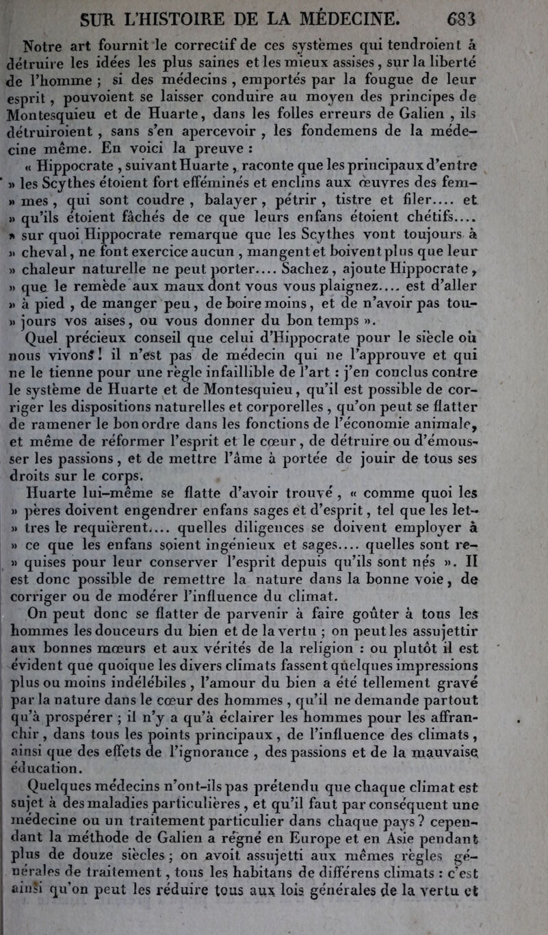 Notre art fournit le correctif de ces systèmes qui tendroient â détruire les idées les plus saines et les mieux assises, sur la liberté de l’homme ; si des médecins , emportés par la fougue de leur esprit, pouvoient se laisser conduire au moyen des principes de Montesquieu et de Huarte, dans les folles erreurs de Galien , ils détruiroient , sans s’en apercevoir , les fondemens de la méde- cine même. En voici la preuve : U Hippocrate , suivant Huarte, raconte que les principaux d’entre « les Scythes étoient fort efféminés et enclins aux oeuvres des fem- » mes , qui sont coudre, balayer, pétrir, tistre et filer.... et » qu’ils étoient fâchés de ce que leurs enfans étoient chétifs.... sur quoi Hippocrate remarque que les Scythes vont toujours à )» cheval, ne font exercice aucun , mangent et boivent plus que leur )) chaleur naturelle ne peut porter— Sachez, ajoute Hippocrate, i> que le remède aux maux dont vous vous plaignez.... est d’aller »> à pied , de manger peu, de boire moins, et de n’avoir pas toii- » jours vos aises, ou vous donner du bon temps ». Quel précieux conseil que celui d’Hippocrate pour le siècle oîi nous vivons! il n’est pas de médecin qui ne l’approuve et qui ne le tienne pour une règle infaillible de l’art : j’en conclus contre le système de Huarte et de Montesquieu, qu’il est possible de cor- riger les dispositions naturelles et corporelles , qu’on peut se flatter de ramener le bon ordre dans les fonctions de l’économie animale, et même de réformer l’esprit et le cœur, de détruire ou d’émous- ser les passions, et de mettre l’âme à portée de jouir de tous ses droits sur le corps, Huarte lui-même se flatte d’avoir trouvé , « comme quoi les » pères doivent engendrer enfans sages et d’esprit, tel que les let- » très le requièrent quelles diligences se doivent employer à » ce que les enfans soient ingénieux et sages— quelles sont re- » quises pour leur conserver l’esprit depuis qu’ils sont nps ». II est donc possible de remettre la nature dans la bonne voie, de corriger ou de modérer l’influence du climat. On peut donc se flatter de parvenir à faire goûter à tous les hommes les douceurs du bien et de la vertu ; on peut les assujettir aux bonnes mœurs et aux vérités de la religion : ou plutôt il est évident que quoique les divers climats fassent quelques impressions plus ou moins indélébiles , l’amour du bien a été tellement gravé par la nature dans le cœur des hommes , qu’il ne demande partout qu’à prospérer ; il n’y a qu’à éclairer les hommes pour les affran- chir , dans tous les points principaux, de l’influence des climats, ainsi que des effets de l’ignorance , des passions et de la mauvaises éducation. Quelques médecins n’ont-ils pas prétendu que chaque climat est sujet à des maladies particulières , et qu’il faut par conséquent une médecine ou un traitement particulier dans chaque pays? cepen- dant la méthode de Galien a régné en Europe et en Asie pendant plus de douze siècles ; on avoit assujetti aux mêmes règles gé- nérales de traitement, tous les habitans de différens climats : c’est fiiiiîi qu’on peut les réduire tous au:3L lois générales de la vertu et