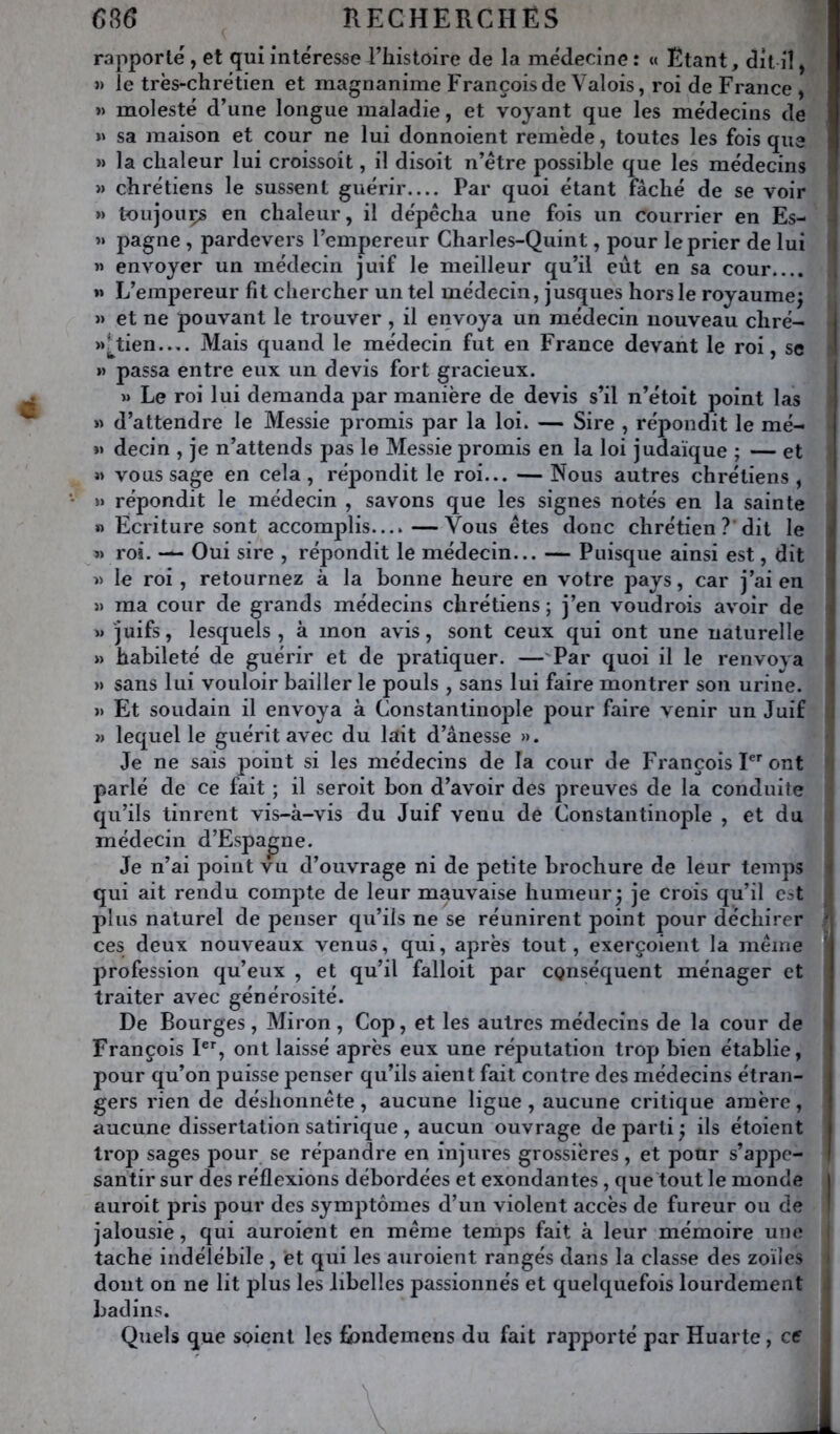 rapporté , et qui intéresse l’Iiistoire de la médecine : « Etant, dit iî, »> le très-chrétien et magnanime François de Valois, roi de France , » molesté d’une longue maladie, et voyant que les médecins de >» sa maison et cour ne lui donnoient remède, toutes les fois que » la chaleur lui croissoit, il disoit n’étre possible que les médecins » chrétiens le sussent guérir Par quoi étant fâché de se voir fl » toujouçs en chaleur, il dépêcha une fois un courrier en Es- -j « pagne , pardevers l’empereur Charles-Quint, pour le prier de lui i « envoyer un médecin juif le meilleur qu’il eut en sa cour.... 1 »» L’empereur fit chercher un tel médecin, jusques hors le royaume; » et ne pouvant le trouver , il envoya un médecin nouveau chré- M^tien— Mais quand le médecin fut en France devant le roi, se » passa entre eux un devis fort gracieux. » Le roi lui demanda par manière de devis s’il n’étoit point las » d’attendre le Messie promis par la loi. — Sire , répondit le mé- « decin , je n’attends pas le Messie j^romis en la loi judaïque ; — et i» vous sage en cela , répondit le roi... — Nous autres chrétiens , » répondit le médecin , savons que les signes notés en la sainte » Ecriture sont accomplis...»—Vous êtes donc chrétien ?’dit le « roi. — Oui sire , répondit le médecin... — Puisque ainsi est, dit i » le roi, retournez à la bonne heure en votre pays, car j’ai en }) ma cour de grands médecins chrétiens ; j’en voudrois avoir de » juifs, lesquels, à mon avis, sont ceux qui ont une naturelle » habileté de guérir et de pratiquer. —'Par quoi il le renvova i » sans lui vouloir bailler le pouls , sans lui faire montrer son urine. « Et soudain il envoya à Constantinople pour faire venir un Juif » laquelle guérit avec du lait d’ânesse ». Je ne sais point si les médecins de la cour de François ont i parlé de ce fait ; il seroit bon d’avoir des preuves de la conduite qu’ils tinrent vis-à-vis du Juif venu de Constantinople , et du • médecin d’Espagne. Je n’ai point vu d’ouvrage ni de petite brochure de leur temps j qui ait rendu compte de leur mauvaise humeur; je crois qu’il est < plus naturel de penser qu’ils ne se réunirent point pour déchirer ' ces deux nouveaux venus, qui, après tout, exerçoient la même ' profession qu’eux , et qu’il falloit par conséquent ménager et traiter avec générosité. De Bourges , Miron , Cop, et les autres médecins de la cour de i François F% ont laissé après eux une réputation trop bien établie, pour qu’on puisse penser qu’ils aient fait contre des médecins étran- gers rien de déshonnête, aucune ligue, aucune critique amère, aucune dissertation satirique, aucun ouvrage départi; ils étoient trop sages pour se répandre en injures grossières, et pour s’appe- santir sur des réflexions débordées et exondantes, que tout le monde j auroit pris pour des symptômes d’un violent accès de fureur ou de I jalousie, qui auroient en même temps fait à leur mémoire une I tache indélébile , et qui les auroient rangés dans la classe des zoïles i dont on ne lit plus les libelles passionnés et quelquefois lourdement . badins. Quels que soient les fbndemens du fait rapporté par Huarte, ce j