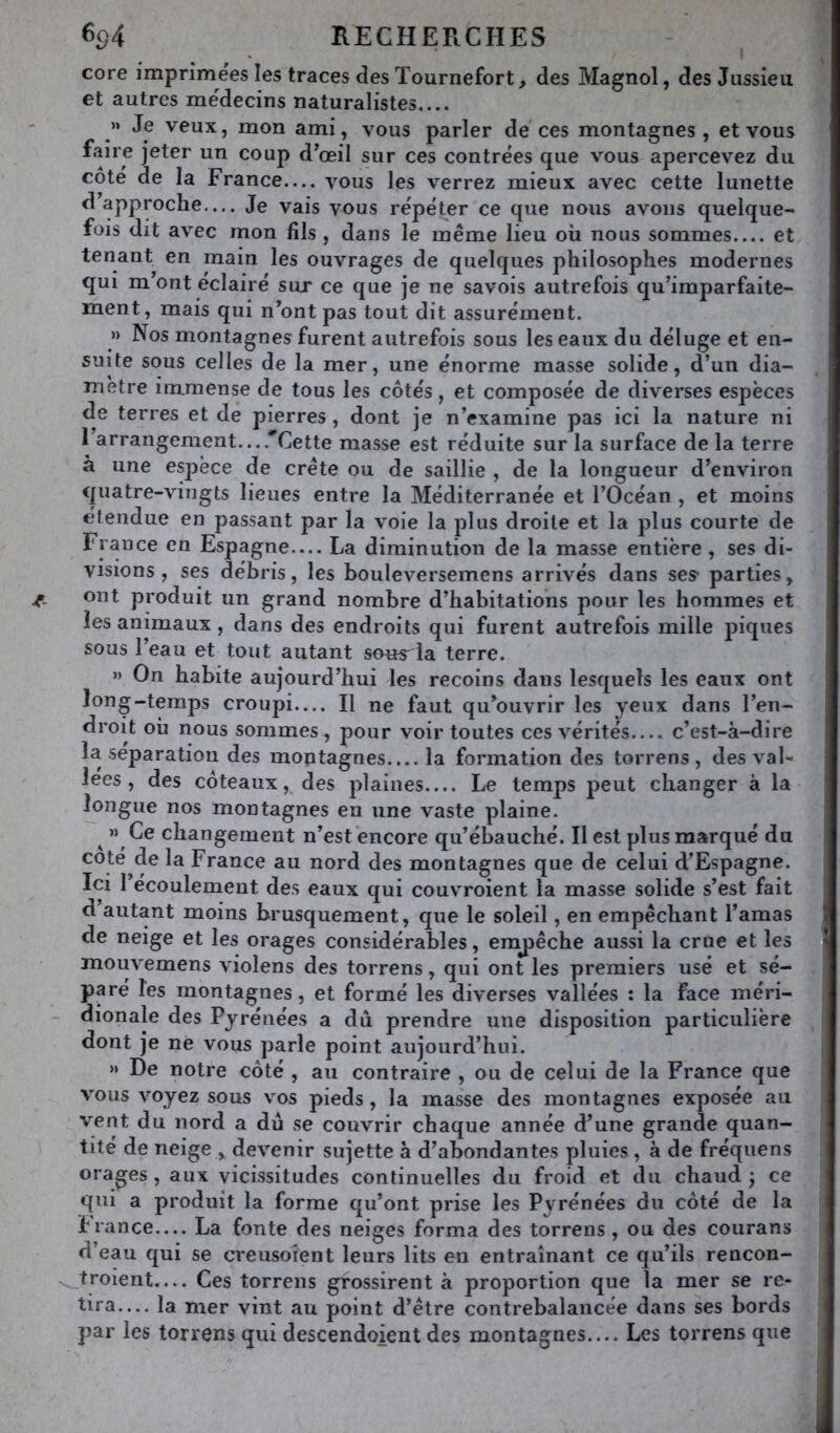 core imprimées les traces des Tournefort, des Magnol, des Jussieu et autres médecins naturalistes.... » Je veux, mon ami, vous parler de ces montagnes, et vous faire jeter un coup d’œil sur ces contrées que vous apercevez du côté de la France— vous les verrez mieux avec cette lunette d approche— Je vais vous répéter ce que nous avons quelque- fois dit avec mon fils , dans le même lieu où nous sommes et tenant en main les ouvrages de quelques philosophes modernes qui m’ont éclairé sur ce que je ne savois autrefois qu’imparfaite- ment, mais qui n’ont pas tout dit assurément. » Nos montagnes furent autrefois sous les eaux du déluge et en- suite sous celles de la mer, une énorme masse solide, d’un dia- mètre immense de tous les côtés, et composée de diverses espèces de terres et de pierres, dont je n’examine pas ici la nature ni I arrangement....'’Cette masse est réduite sur la surface de la terre à une espèce de crête ou de saillie , de la longueur d’environ quatre-vingts lieues entre la Méditerranée et l’Océan , et moins étendue en passant par la voie la plus droite et la plus courte de France en Espagne— La diminution de la masse entière , ses di- visions , ses débris, les bouleversemens arrivés dans ses- parties, ont produit un grand nombre d’habitations pour les hommes et les animaux, dans des endroits qui furent autrefois mille piques sous l’eau et tout autant sons^îa terre. » On habite aujourd’hui les recoins dans lesquels les eaux ont long-temps croupi— Il ne faut qu’ouvrir les yeux dans l’en- droit où nous sommes, pour voir toutes ces vérités c’est-à-dire la séparation des montagnes.... la formation des torrens , des val- lées , des côteaux, des plaines Le temps peut changer à la longue nos montagnes en une vaste plaine. ^ « Ce changement n’est encore qu’ébauché. Il est plus marqué du coté de la France au nord des montagnes que de celui d’Espagne. Ici l’écoulement des eaux qui couvroient la masse solide s’est fait d’autant moins brusquement, que le soleil, en empêchant l’amas de neige et les orages considérables, emyiêche aussi la crue et les mouvemens violens des torrens, qui ont les premiers usé et sé- paré les montagnes, et formé les diverses vallées : la face méri- dionale des Pyrénées a dû prendre une disposition particulière dont je ne vous parle point aujourd’hui. » De notre côté , au contraire , ou de celui de la France que vous voyez sous vos pieds, la masse des montagnes exposée au vent du nord a dû se couvrir chaque année d’une grande quan- tité de neige , devenir sujette à d’abondantes pluies , à de fréquens orages, aux vicissitudes continuelles du froid et du chaud j ce qui a produit la forme qu’ont prise les Pyrénées du côté de la fiance— La fonte des neiges forma des torrens, ou des courans d’eau qui se creusorent leurs lits en entraînant ce qu’ils rencon- troient.... Ces torrens grossirent à proportion que la mer se re- tira— la mer vint au point d’être contrebalancée dans ses bords par les torrens qui descendoient des montagnes Les torrens que