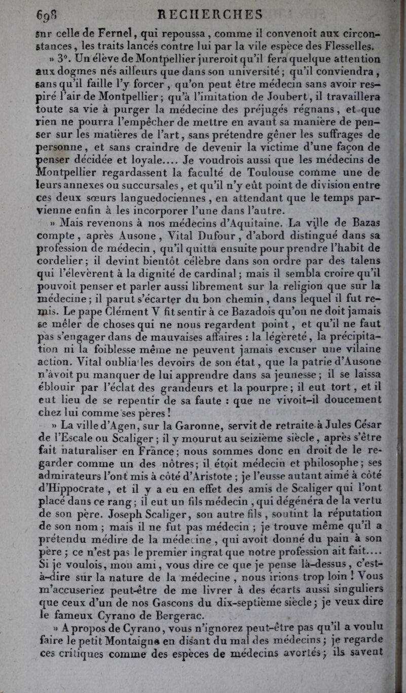 snr celle de Fernel, qui repoussa, comme il convenoit aux circon- stances , les traits lancés contre lui par la vile espèce des Flesselles. » 3. Un élève de Montpellier jureroit qu’il fera quelque attention aux dogmes nés ailleurs que dans son université ; qu’il conviendra , sans qu’il faille l’y forcer , qu’on peut être médecin sans avoir res- piré l’air de Montpellier; qu’à l’imitation de Joubert, il travaillera toute sa vie à purger la médecine des préjugés régnans, et que rien ne pourra l’empêcher de mettre en avant sa manière de pen- ser sur les matières de l’art, sans prétendre gêner les suffrages de personne, et sans craindre de devenir la victime d’une façon de penser décidée et loyale Je voudrois aussi que les médecins de Montpellier regardassent la faculté de Toulouse comme une de leurs annexes ou succursales, et qu’il n’y eut point de division entre ces deux sœurs languedociennes , en attendant que le temps par- vienne enfin à les incorporer l’une dans l’autre. » Mais revenons à nos médecins d’Aquitaine. La ville de Bazas compte , après Ausone , Vital Dufour , d’abord distingué dans sa profession de médecin , qu’il quitta ensuite pour prendre l’habit de cordelier; il devint bientôt célèbre dans son ordre par des talens qui l’élevèrent à la dignité de cardinal ; mais il sembla croire qu’il pouvoit penser et parler aussi librement sur la religion que sur la médecine ; il parut s’écarter du bon chemin, dans lequel il fut re- mis. Le pape Clément V fit sentir à ce Bazadois qu’on ne doit jamais se mêler de choses qui ne nous regardent point, et qu’il ne faut pas s’engager dans de mauvaises affaires : la légèreté, la précipita- tion ni la foiblesse même ne peuvent jamais excuser une vilaine action. Vital oublia'les devoirs de son état, que la patrie d’Ausorie n’àvoit pu manquer de lui apprendre dans sa jeunesse ; il se laissa éblouir par l’éclat des grandeurs et la pourpre ; il eut tort, et il eut lieu de se repentir de sa faute : que ne vivoit-il doucement chez lui comme ses pères î » La ville d’Agen, sur la Garonne, servit de retraite à Jules César de l’Escale ou Scaliger ; il y mourut au seizième siècle, après s’être fait naturaliser en France; nous sommes donc en droit de le re- garder comme un des nôtres; il étoit médecin et philosophe; ses admirateurs l’ont' mis à côté d’Aristote ; je l’eusse autant aimé à côté d’Hippocrate , et il y a eu en effet des amis de Scaliger qui l’ont placé dans ce rang ; il eut un fils médecin , qui dégénéra de la vertu de son père. Joseph Scaliger, son autre fils , soutint la réputation de son nom ; mais il ne fut pas médecin ; je trouve même qu’il a prétendu médire de la médecine , qui avoit donné du pain à son père j ce n’est pas le premier ingrat que notre profession ait fait— Si je voulois, mon ami, vous dire ce que je pense là-dessus , c’est- à-dire sûr la nature de la médecine , nous irions trop loin ! Vous m’accuseriez peut-être de me livrer à des écarts aussi singuliers que ceux d’un de nos Gascons du dix-septième siècle ; je veux dire le fameux Cyrano de Bergerac. » A propos de Cyrano, vous n’ignorez peut-être pas qu’il a voulu faire le petit Montaigne en disant du mal des médecins j je regarde ces critiques comme des espèces de médecins avortés ; ils savent