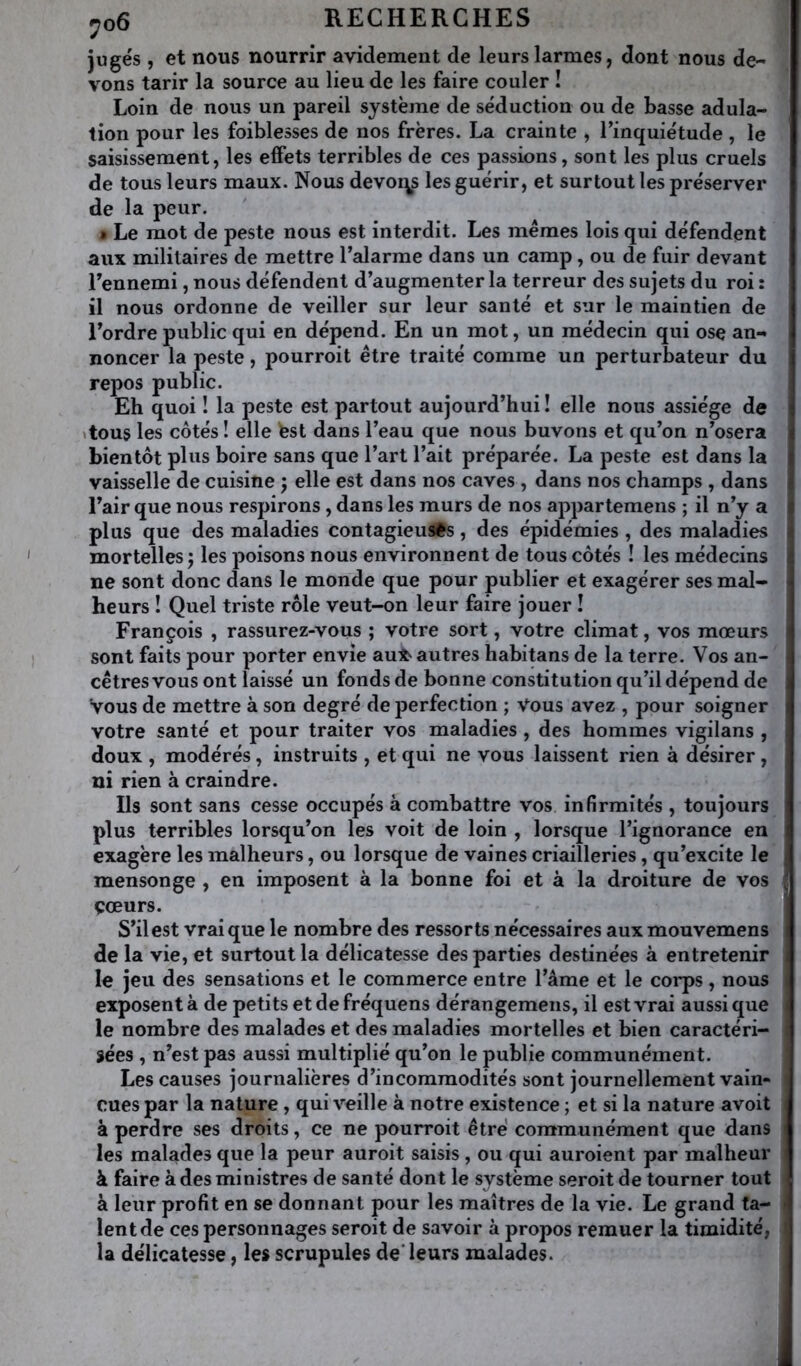 jugés , et nous nourrir avidement de leurs larmes, dont nous de- vons tarir la source au lieu de les faire couler ! Loin de nous un pareil système de séduction ou de basse adula- tion pour les foiblesses de nos frères. La crainte , Tinquiétude , le saisissement, les effets terribles de ces passions, sont les plus cruels de tous leurs maux. Nous devoqs les guérir, et surtout les préserver de la peur. • Le mot de peste nous est interdit. Les memes lois qui défendent aux militaires de mettre l’alarme dans un camp, ou de fuir devant l’ennemi, nous défendent d’augmenter la terreur des sujets du roi : il nous ordonne de veiller sur leur santé et sur le maintien de l’ordre public qui en dépend. En un mot, un médecin qui ose an- noncer la peste, pourroit être traité comme un perturbateur du 1 repos public. | Eh quoi I la peste est partout aujourd’hui ! elle nous assiège de j \tous les côtés ! elle fest dans l’eau que nous buvons et qu’on n’osera ^ bientôt pins boire sans que l’art l’ait préparée. La peste est dans la t vaisselle de cuisine j elle est dans nos caves, dans nos champs , dans l’air que nous respirons, dans les murs de nos appartemens ; il n’y a plus que des maladies contagieusès, des épidémies , des maladies mortelles 5 les poisons nous environnent de tous côtés ! les médecins ne sont donc dans le monde que pour publier et exagérer ses mal- i heurs ! Quel triste rôle veut-on leur faire jouer î François , rassurez-vous ; votre sort, votre climat, vos mœurs sont faits pour porter envie auX> autres habitans de la terre. Vos an- cêtres vous ont laissé un fonds de bonne constitution qu’il dépend de i Vous de mettre à son degré de perfection ; Vous avez , pour soigner i votre santé et pour traiter vos maladies , des hommes vigilans , doux , modérés, instruits , et qui ne vous laissent rien à désirer, ni rien à craindre. Ils sont sans cesse occupés à combattre vos infirmités , toujours plus terribles lorsqu’on les voit de loin , lorsque l’ignorance en exagère les malheurs, ou lorsque de vaines criailleries, qu’excite le mensonge , en imposent à la bonne foi et à la droiture de vos î çœurs. S’il est vrai que le nombre des ressorts nécessaires aux mouvemens de la vie, et surtout la délicatesse des parties destinées à entretenir : le jeu des sensations et le commerce entre l’âme et le corps, nous , exposent à de petits et de fréquens dérangemens, il est vrai aussi que le nombre des malades et des maladies mortelles et bien caractéri- sées , n’est pas aussi multiplié qu’on le publie communément. Les causes journalières d’incommodités sont journellement vain- cues par la nature , qui veille à notre existence ; et si la nature avoit à perdre ses droits, ce ne pourroit être communément que dans les malades que la peur auroit saisis, ou qui auroient par malheur à faire à des ministres de santé dont le système seroit de tourner tout à leur profit en se donnant pour les maîtres de la vie. Le grand fa- , lent de ces personnages seroit de savoir à propos remuer la timidité, la délicatesse, les scrupules de’ leurs malades. J