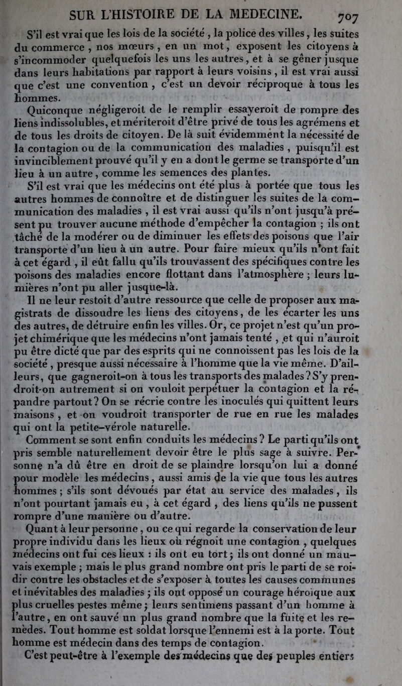 S’il est vrai que les lois de la société , la j^olice des villes, les suites du commerce , nos mœurs , en un mot, exposent les citoyens à s’incommoder quelquefois les uns les autres, et à se gêner jusque dans leurs habitations par rapport à leurs voisins , il est vrai aussi que c’est une convention , c’est un devoir réciproque à tous les hommes. Quiconque négligeroit de le remplir essayeroit de rompre des liens indissolubles, etmériteroit d’être privé de tous les agrémens et de tous les droits de citoyen. De là suit évidemment la nécessité de la contagion ou de la communication des maladies , puisqu’il est invinciblement prouvé qu’il y en a dont le germe se transporte d’un lieu à un autre, comme les semences des plantes. S’il est vrai que les médecins ont été plus à portée que tous les autres hommes de connoître et de distinguer les suites de la com- munication des maladies , il est vrai aussi qu’ils n’ont jusqu’à pré- sent pu trouver aucune méthode d’empêcher la contagion ; ils ont tâché de la modérer ou de diminuer les effets des poisons que l’air transporte d’un lieu à un autre. Pour faire mieux qu’ils n’ont fait à cet égard , il eût fallu qu’ils trouvassent des spécifiques contre les poisons des maladies encore flottant dans l’atmosphère ; leurs lu- mières n’ont pu aller jusque-là. Il ne leur restait d’autre ressource que celle de proposer aux ma- gistrats de dissoudre les liens des citoyens, de les écarter les uns des autres, de détruire enfin les villes. Or, ce projet n’est qu’un pro- jet chimérique que les médecins n’ont jamais tenté , et qui n’auroit pu être dicté que par des esprits qui ne connaissent pas les lois de la société , presque aussi nécessaire à l’homme que la vie même. D’ail- leurs, que gagneroit-on à tous les transports des malades ? S’y pren- droit'on autrement si on voulait perpétuer la contagion et la ré-; pandre partout? On se récrie contre les inoculés qui quittent leurs maisons , et on voudrait transporter de rue en rue les malades qui ont la petite-vérole naturelle. Comment se sont enfin conduits les médecins ? Le parti qu’ils ont pris semble naturellement devoir être le plus sage à suivre. Per-* sonne n’a dû être en droit de se plaindre lorsqu’on lui a donné pour modèle les médecins, aussi amis de la vie que tous les autres hommes ; s’ils sont dévoués par état au service des malades, ils n’ont pourtant jamais eu , à cet égard , des liens qu’ils ne pussent 1 rompre d’une manière ou d’autre. I Quant à leur personne, ou ce qui regarde la conservation de leur I propre individu dans les lieux où régnoit une contagion , quelques ! médecins ont fui ces lieux ; ils ont eu tort^ ils ont donné un mau- vais exemple ; mais le plus grand nombre ont pris le parti de se roi- dir contre les obstacles et de s’exposer à toutes les causes communes et inévitables des maladies ; ils out opposé un courage héroïque aux plus cruelles pestes même ; leurs sentimens passant d’un homme à l’autre, en ont sauvé un plus grand nombre que la fuite et les re- mèdes. Tout homme est soldat lorsque l’ennemi est à la porte. Tout j homme est médecin dans des temps de contagion. C’est peut-être à l’exemple des médecins que des peuples entiers