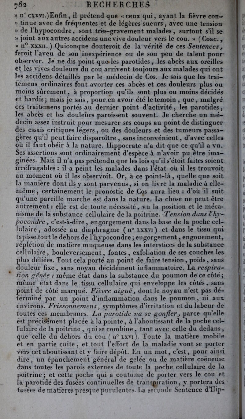 » n'’cxxvi.)Enfin, il prétend que «ceux qui, ayant la fièvre con— « tinue avec de fréquentes et de légères sueurs, avec une tension » de riiypocondre, sont très-gravement malades, surtout s’il se » joint aux autres accidens une vive douleur vers le cou. » ( Coac., » n® XXXII. ) Quiconque douteroit de la vérité de ces Sentences, feroit l’aveu de son inexpérience ou de son peu de talent pour observer. Je ne dis point qu^les parotides, les abcès aux oreilles et les vives douleurs du cou arrivent toujours aux malades qui ont les accidens détaillés par le médecin de Cos. Je sais que les trai- ternens ordinaires font avorter ces abcès et ces douleurs plus ou moins sûrement, à proportion qu’ils sont plus ou moins décidés et hardis; mais je sais , pour en avoir été le témoin , que , malgré ces traitemens portés au dernier point d’activité , les parotides, les abcès et les douleurs paroissent souvent. Je cherche un mé- decin assez instruit pour mesurer ses coups au point de distinguer des essais critiques légers, ou des douleurs et des tumeurs passa- gères qu’il peut faire dlsparoître , sans inconvénient, d’avec celles où il faut obéir à la nature. Hippocrate n’a dit que ce qu’il a vu. Ses assertions sont ordinairement d’espèce à n’avoir pu être ima- ginées. Mais il n’a pas prétendu que les lois qu’il s’étoit faites soient irréfragables ; il a peint les malades dans l’état où il les trouvoit au moment où il les observoit. Or, à ce point-là, quelle que soit la manière dont ils y sont parvenus, si on livre la maladie à elle- même , certainement le pronostic de Cos aura lieu : d’où il suit qu’une pareille marche est dans la nature. La chose ne peut être autrement : elle est de toute nécessité, vu la position et le méca- nisme de la substance cellulaire de la poitrine. Tension dans Viij- pocondre, c’est-à-dire , engorgement dans la base de la poche cel- lulaire, adossée au diaphragme (n® lxxvi) et dans le tissu qui tapisse tout le dehors de l’hypocondre ; engorgement, engouement, réplétion de matière muqueuse dans les interstices de la substance cellulaire, bouleversement, fontes, exfoliation de ses couches les plus déliées, Tout cela porté au point de faire tension, poids , sans douleur fixe, sans noyau décidément inflammatoire. La respira-^ iion gênée : même état dans la substance du poumon de ce côté ; même état dans le tissu cellulaire qui enveloppe les côtés, sans point de côté marqué. Fiè\^re aiguë, dont le noyau n’est pas dé- terminé par un point d’inflammation dans le poumon , ni aux environs. Fvissonnemens, symptômes d’irritalion et du labeur de toutes ces membranes. La parotide va se gonfler, parce qu’elle est précisément placée à la pointe, à l’aboiitissaut de la poche cel- lulaire de la poitrine , qui se combine , tant avec celle du dedans , que celle du dehors du cou ( n° lxvi). Toute la matière mobile et en partie cuite , et tout l’effort de la maladie vont se porter vers cet aboutissant et y faire dépôt. En un mol, c’est, pour ainsi dire, un épanchement général de gelée ou de matière coëueuse dans toutes les parois externes de toute la poche cellulaire de la poitrine ; et cette poche qui a coutume de porter vers le cou et la parotide des fusées continuelles de transpiration, y portera des fusées de matières presque purulentes. La seconde Sentence d’Hip-