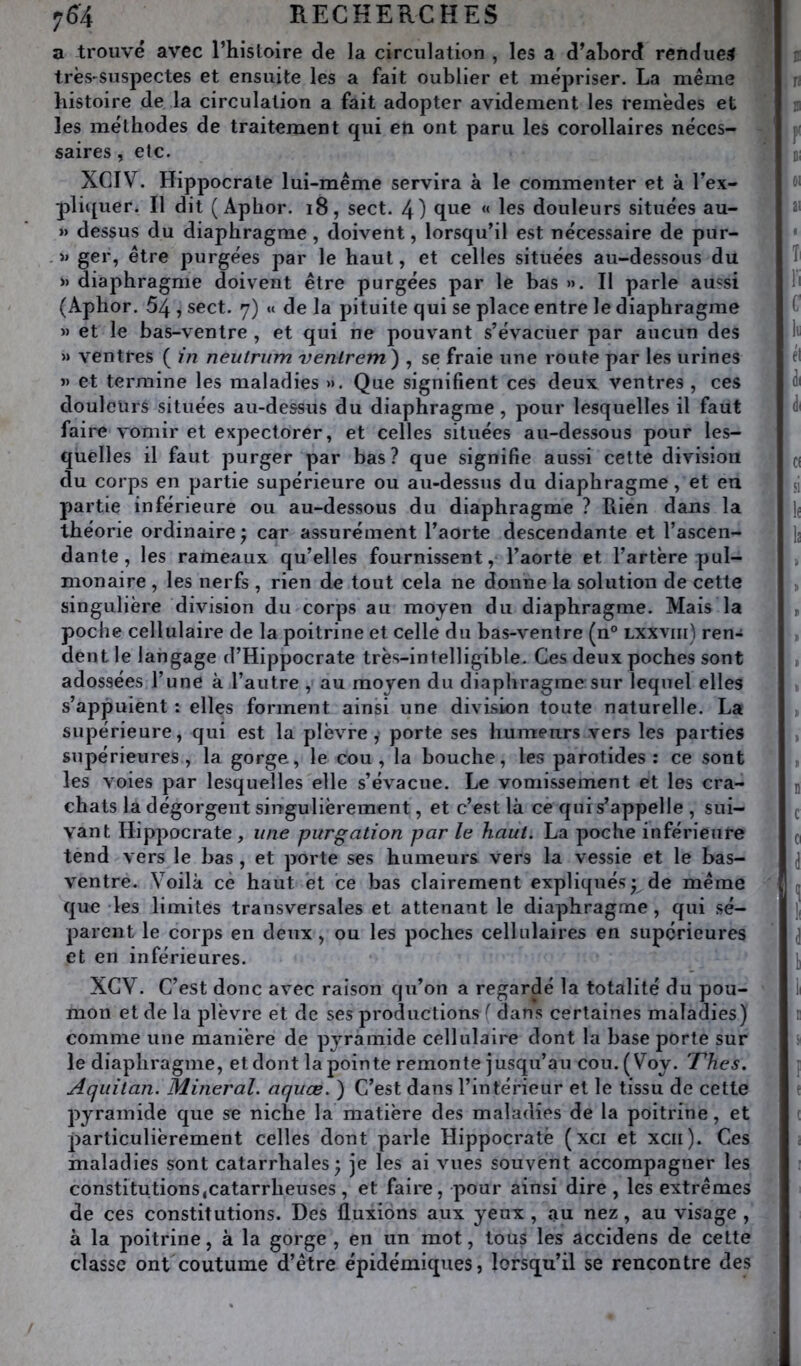 a trouvé avec l’histoire de la circulation , les a d’ahord rendues très'Suspectes et ensuite les a fait oublier et mépriser. La même histoire de la circulation a fait adopter avidement les remèdes et les méthodes de traitement qui eti ont paru les corollaires néces- saires , etc. XCIV. Hippocrate lui-même servira à le commenter et à l’ex- pliquer. Il dit ( Aphor. i8, sect. 4) qiie « les douleurs situées au- » dessus du diaphragme, doivent, lorsqu’il est nécessaire de pur- » ger, être purgées par le haut, et celles situées au-dessous du » diaphragme doivent être purgées par le bas ». Il parle aussi (Aphor. 54 , sect. 7) « de la pituite qui se place entre le diaphragme » et le bas-ventre , et qui ne pouvant s’évacuer par aucun des » ventres ( in neulrum venlrem) , se fraie une route par les urines » et termine les maladies ». Que signifient ces deux ventres , ces douleurs situées au-dessus du diaphragme, pour lesquelles il faut faire vomir et expectorer, et celles situées au-dessous pour les- quelles il faut purger par bas? que signifie aussi cette division du corps en partie supérieure ou au-dessus du diaphragme, et en partie inférieure ou au-dessous du diaphragme ? Rien dans la théorie ordinaire j car assurément l’aorte descendante et l’ascen- dante , les rameaux qu’elles fournissent, l’aorte et l’artère pul- monaire , les nerfs , rien de tout cela ne donne la solution de cette singulière division du corps au moyen du diaphragme. Mais la poche cellulaire de la poitrine et celle du bas-ventre (n® lxxviii) ren- dent le langage d’Hippocrate très-intelligible. Ces deux poches sont adossées l’une à l’autre , au moyen du diaphragme sur lequel elles s’appuient : elles forment ainsi une division toute naturelle. La supérieure, qui est la plèvre, porte ses humeurs vers les parties supérieures, la gorge, le cou, la bouche, les parotides: ce sont les voies par lesquelles elle s’évacue. Le vomissement et les cra- chats la dégorgent singulièrement, et c’est là ce qui s’appelle , sui- vant Hippocrate, une purgation par le haut. La poche inférieure tend vers le bas, et porte ses humeurs vers la vessie et le bas- ventre. Voilà ce haut et ce bas clairement expliqués* de même que les limites transversales et attenant le diaphragme, qui sé- parent le corps en deux, ou les poches cellulaires en supérieures et en inférieures. XGV. C’est donc avec raison qu’on a regardé la totalité du pou- mon et de la plèvre et de ses productions f dans certaines maladies) comme une manière de pyramide cellulaire dont la base porte sur le diaphragme, et dont la pointe remonte jusqu’au cou.(Voy. 'Thés. Aqiiitan. Minerai, aquœ. ) C’est dans l’intérieur et le tissu de cette pyramide que se niche la matière des maladies de la poitrine, et particulièrement celles dont parle Hippocrate (xci et xcii). Ces maladies sont catarrhales ; je les ai vues souvent accompagner les constitutions,catarrheuses , et faire, pour ainsi dire , les extrêmes de ces constitutions. Des fluxions aux yeux , au nez, au visage , à la poitrine, à la gorge , en un mot, tous les accidens de cette classe ont coutume d’être épidémiques, lorsqu’il se rencontre des