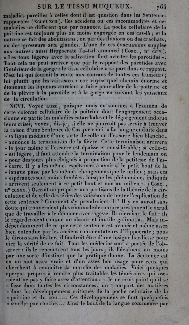 maladies pareilles à celles dont il est question dans les Sentences rapportées ( xci et xcii ). Ces accidens ou ces incommodités et ces maladies ne diffèrent que par nuances. La poche cellulaire de la poitrine est toujours plus ou moins engorgée en ces cas-là j et la nature se fait des aboutissans , ou par des fluxions ou des crachats, ou des grosseurs aux glandes. L’une de ces évacuations supplée aux autres: aussi Hippocrate l’a-t-il annoncé ( Coac. , n° cciv ). « Les toux légère? avec la salivation font avorter les parotides ». Tout cela ne peut arriver que par le rapport des parotides avec l’intérieur de la gorge : le tissu cellulaire a sa part dans ce rapport. C’est lui qui fournit la route aux courans de toutes ces humeurs; lui plutôt que les vaisseaux : car voyez quel chemin énorme et étonnant les liqueurs auroient à faire pour aller de la poitrine et de la plèvre à la parotide et à la gorge en suivant les vaisseaux de la circulation. XCVI. Voyez aussi, puisque nous en sommes à l’examen de cette colonne cellulaire de la poitrine dont l’engorgement occa- sionne en partie les maladies catarrhales et le dégorgement indique leurs crises; voyez, dis-je, si elle ne pourroit pas servir à trouver la raison d’une Sentence de Cos que voici. « La langue enduite dans » sa ligne médiane d’une sorte de colle ou d’escarre bien blanche, » annonce la terminaison de la fièvre. Cette terminaison arrivera » le jour même si l’escarre est épaisse et considérable ; si celle-ci » est légère , il faut attendre la terminaison pour le lendemain ou » pour des jours plus éloignés à proportion delà petitesse de l’es- » carre. Il y a les mêmes espérances à avoir si le petit bout de la » langue passe par les mêmes changemens que le milieu ; mais ces » espérances sont moins fondées, lorsque les phénomènes indiqués » arrivent seulement à ce petit bout et non au milieu ». (Coac., n° ccxxx. ) Oseroit-on proposer aux partisans de la théorie de la cir- culation et de celle des séries des vaisseaux de tenter l’explication de cette sentence? Comment s’y prendroient-ils? Il y en auroit sans doute qui trouveroient plus commode de rompre prestement le nœud que de travailler à le dénouer avec sagesse. Ils nieroient le fait : ils le regarderaient comme un obscur et inutile galimatias. Mais in- dépendamment de ce que cette sentence est avouée et même assez bien entendue par les anciens commentateurs d’Hippocrate; nous le dirons sans hésiter, il faudrait être d’une insigne hardiesse pour nier la vérité de ce fait. Tous les médecins sont à portée de l’ob- server : ils le rencontrent tous les jours; ils l’évaluent au moins par une sorte d’instinct que la pratique donne. La Sentence est en un mot assez vraie et d’un assez bon usage pour ceux qui cherchent à connoître la marche des maladies. Voici quelques aperçus propres à rendre plus traitables les téméraires qui ose- raient ne pas y faire assez d’attention : « Je ne crois point qu’il se » fasse dans toutes les circonstances, un transport des matières » dans les développemens critiques de la poche cellulaire de la » poitrine et du cou Ces développemens se font quelquefois » couche par couche Ainsi le bout de la langue commence par