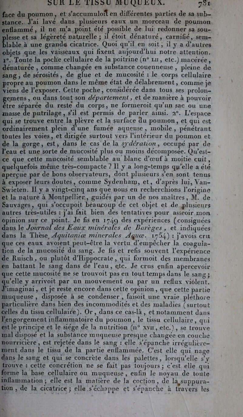 SUR LE ’LLbbV MUQUKUA. ySi face du poumon, et s’acciimulo^ en différentes parties de sa sub- stance. J’ai lavé dans plusieurs eaux un morceau de poumon enflammé, il ne m’a point été j)ossible de lui redonner sa sou- plesse et sa légèreté naturelle } il étoit dénaturé, carnibé, sem- blable à une grandô cicatrice. Quoi qu’il en soit, il y a d’autres objets que les vaisseaux qui fixent aujourd’hui notre attention. 1°. Toute la poche cellulaire de la poitrine (n lu , etc.) macérée, dénaturée , comme changée en substance couenneuse , pleine de sang, de sérosités, de glue et de mucosité ; le corps cellulaire propre au poumon dans le meme état de délabrement, comme je viens de l’exposer. Cette poche, considérée dans tous ses prolon- gemens, ou dans tout son dépariement, et de manière à pouvoir etre séparée du reste’ du corps, ne formeroit qu’un sac ou une masse de putrilage, s’il est permis de parler ainsi. 2°. L’espace qui se trouve entre la plèvre et la surface du poumon, et qui est ordinairement plein d’une fumée aqueuse , mobile , pénétrant toutes les voies, et dirigée surtout vers l’intérieur du poumon et de la gorge, est, dans le cas de la sjdéralion ^ occupé par de l’eau et une sorte de mucosité plus ou moins décomposée. Qii’est- ce que cette mucosité semblable au blanc d’œuf à moitié cuit, quelquefois même très-compacte ? Il y a long-temps qu’elle a été aperçue par de bons observateurs, dont plusieurs s’en sont tenus à exposer leurs doutes, cojnme Sydenharp, et, d’après lui, Van- Swieten. Il y a vingt-cinq ans que nous en recherchions l’origine et la nature à Montpellier., guidés par un de nos maîtres, M. de Sauvages, qui s’occupoit béaucoup de cet objet et de plusieurs autres très-utiles : j’ai fait bien des tentatives pour asseoir mon opinion sur ce point. Je fis en 1749 des expériences (consignées daps le Journal des Eaux minérales de Bareges , et indiquées dans la Acjuitaniœ minérales Aquee. 1754) : j’avois cru que ces eaux avoient peut-être la vertu d’empêcher la coagula- tion de la mucosité du sang. Je fis et refis souvent l’expérience de Ruisch, ou plutôt d’Hippocrate, qui formoit des membranes en battant le sang dans de l’eau, etc. Je crus çnfin apercevoir que cette mucosité ne se trouvoit pas en tout temps dans le sang* qu’elle y arrivoit par un mouvement ou par un reflux violent. J’imaginai, et je reste encore dans cette opinion, que cette partie niuquense , disposée à se condenser , faisoit une vraie pléthore particulière dans bien des incommodités et des maladies (surtout celles du tissu cellulaire). Or , dans ce cas-Ià , et notamment dans l’engorgement inflammatoire du poumon, le tissu cellulaire, qui est le principe et le siège de la nutrition (11° xvii, etc.), se trouve mal disposé et la substance muqueuse presque changée en couche nourricière, est rejetée dans le sang : elle s’épanche irrégulière- ment dans le tissu de la partie enflammée. C’est elle qui nage dans le sang et qui se concrète dans les palettes, lorsqu’elle s’y trouve : cette concrétion ne se fait pas toujours ; c’est elle qui forme la base cellulaire ou muqueuse , enfin le noyau de toute inflammation; elle est la matière de la coction, de la^suppura- tion , de la cicatrice ; elle s’échappe et s’épanche à travers les