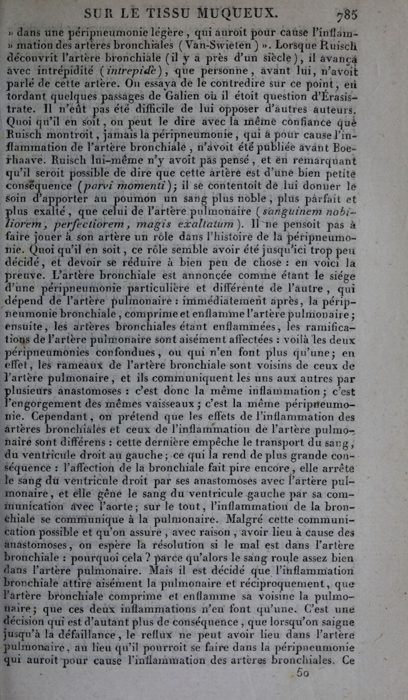 » dans une péripneumonie légère , qui auroit pour cause Tin lia m- » mation des artères bronchiales ( Van-Swieten ) ». Lorsque Ruiscli découvrit l’artère bronchiale (il y a près d’un siècle), il avança avec intrépidité {intrépide), que personne, avant lui, n’avoit parlé de cette artère. On essaya de le contredire sur ce point, eii tordant quelques passages de Galien où il étoit question d’Érasis- trate. Il n’eût pas été difficile de lui opposer d’autres auteurs. Quoi qu’il en soit, on peut le dire avec la même confiance què Ruisch montroit, jamais la péripneumonie , qui a pour cause l’in- flammation de l’artère bronchiale , n’avoit été publiée avant Boe- rliaave. Ruisch lui-même n’y avoit pas pensé, et en remarquant qu’il seroit possible de dire que cette artère est d’une bien petite consè'quence {pariai momenti)) il sè Contentait de lui donner le soin d’apporter au poumon un sang plus noble , plus parfait et plus exalté , que celui de l’artère pulmonaire {sanguinem nohi- liorem, perfectiorem, magis exaltatum). Il ne pensait pas à faire jouer à son artère un rôle dans l’histoire de la péripneumo- nie. Quoi qu’il en soit, ce rôle semble avoir été jusqu’ici trop peu décidé, et devoir se réduire à bien peu de chose : en voici la preuve. L’artère bronchiale est annoncée comme étant le siège d’ime péripneumonie particulière et différente de l’autre , qui dépend de l’artère pulmonaire: immédiatement aj^rès, la périp- neumonie bronchiale , comprime et enflamme l’artère pulmonaire ^ ensuite, les artères bronchiales étant enflammées, les ramifica- tions de l’artère pulmonaire sont aisément affectées : voiià les deux péripneumonies confondues, ou qui n’en font plus qu’une; en effet, les rameaux de l’artère bronchiale sont voisins de ceux de l’artère pulmonaire, et ils communiquent les uns aux autres par plusieurs anastomoses : c’est donc la même inflammation; c’est l’engorgement des mêmes vaisseaux ; c’est la même péripneumo- nie. Cependant, on prétend que les effets de l’inflammation des artères bronchiales et ceux de l’inflammation de l’artère pulmo- naire sont différens : cette dernière empêche le transport du sang, du ventricule droit au gauche ; ce qui la rend de plus grande con- séquence : l’affection de la bronchiale fait pire encore, elle arrête le sang du ventricule droit par ses anastomoses avec l’artère pul- monaire , et elle gêne le sang du ventricule gauche par sa com- munication avec l’aorte ; sur le tout, l’inflammation de la bron- chiale se communique à la pulmonaire. Malgré cette communi- cation possible et qu’on assure , avec raison , avoir lieu à cause des anastomoses, on espère la résolution si le mal est dans l’artère bronchiale ; pourquoi cela ? parce qu’alors le sang roule assez bien dans l’artère pulmonaire. Mais il est décidé que l’ihflammation bronchiale attire aisément la pulmonaire et réciproquement, que l’artère bronchiale comprime et enflamme sa voisine la pulmo- naire ; que ces deux inflammations n’en font qu’une. C’est une décision qui est d’autant plus de conséquence , que lorsqu’on saigne jusqu’à la défaillance , le reflux ne peut avoir lieu dans l’artère pulmorhaire, au lieu qu’il pourroit se faire dans la péripneumonie qui auroit pour cause l’inflammation des artères bronchiales. Ce