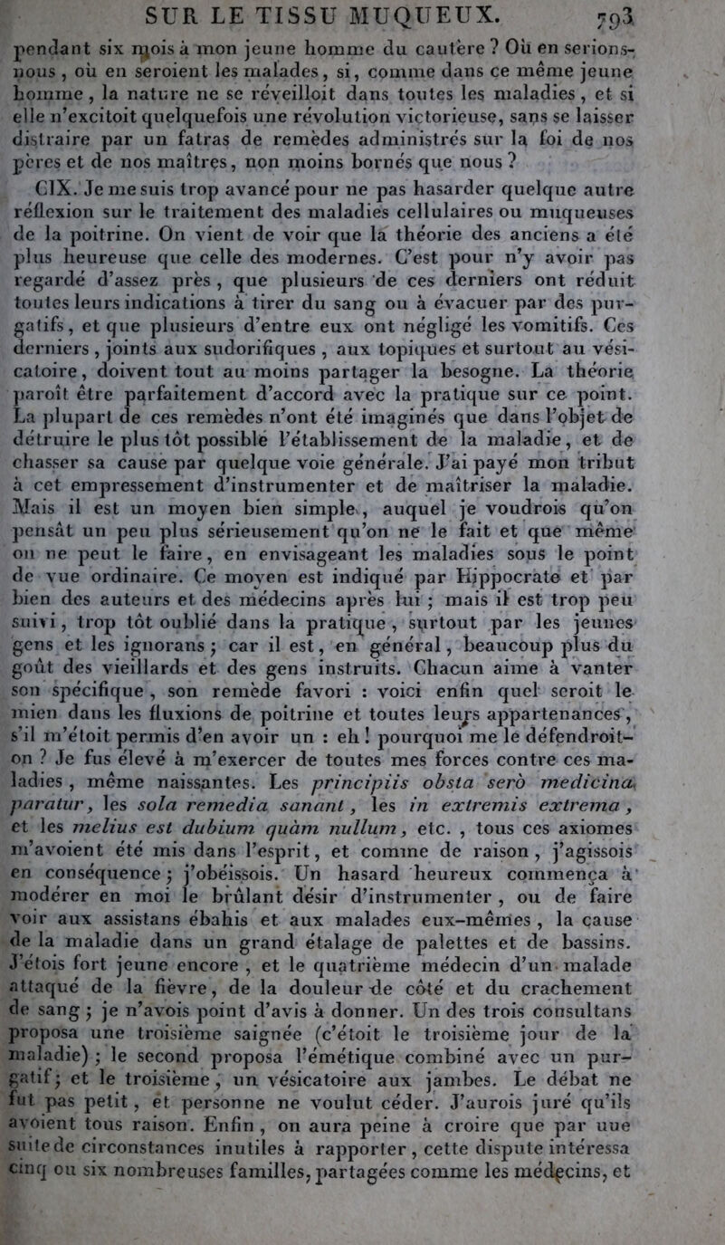 penchant six njois à mon jeune homme du cautère ? Oii en serions- nous , où en seroient les malades, si, comme dans ce même jeune homme, la nature ne se réyeilloit dans toutes les maladies, et si elle n’excitoit quelquefois une révolution victorieuse, saps se laisser distraire par un fatras de remèdes administrés sur la foi de nos pères et de nos maîtres, non rnoins bornés que nous ? CIX. Je me suis trop avancé pour ne pas hasarder quelque autre réflexion sur le traitement des maladies cellulaires ou muqueuses de la poitrine. On vient de voir que la théorie des anciens a élé plus heureuse que celle des modernes. C’est pour n’y avoir pas regardé d’assez près , que plusieurs de ces derniers ont réduit toutes leurs indications à tirer du sang ou à évacuer par des pur- gatifs, et que plusieurs d’entre eux ont négligé les vomitifs. Ces derniers , joints aux sudorifiques , aux topiques et surtout au vési- catoire, doivent tout au moins partager la besogne. La théorie paroît être parfaitement d’accord avec la pratique sur ce point. La ])lupart de ces remèdes n’ont été imaginés que dans l’objet de détruire le plus tôt possible l’établissement de la maladie, et de chasser sa cause par quelque voie générale. J’ai payé mon tribut à cet empressement d’instrumenter et de maîtriser la maladie. Mais il est un moyen bien simple , auquel je voudrois qu’on pensât un peu plus sérieusement qu’on ne le fait et que môme 011 ne peut le faire, en envisageant les maladies sous le point de vue ordinaire. Ce moyen est indiqué par Hippocrate et par bien des auteurs et des médecins après lui ; mais il est trop peu suivi, trop tôt oublié dans la pratique , surtout par les jeunes gens et les iguorans ; car il est, en général, beaucoup plus du goût des vieillards et des gens instruits. Chacun aime à vanter son spécifique , son remède favori : voici enfin quel seroit le mien dans les fluxions de poitrine et toutes leurs appartenances, s’il m’éloit permis d’en avoir un : eh ! pourquoi me le défendroit- on ? Je fus élevé à m’exercer de toutes mes forces contre ces ma- ladies , même naissantes. Les principiis ohsta serb medicina, paratur y les sola remedia sananl, les in extremis ex tréma y et les melius est dubium quàm nullum y etc. , tous ces axiomes m’avoient été mis dans l’esprit, et comme de raison, j’agissois en conséquence 5 j’obéissois. Un hasard heureux commença à* modérer en moi le brûlant désir d’instrumenter , ou de faire voir aux assistans ébahis et aux malades eux-mêiries , la cause de la maladie dans un grand étalage de palettes et de bassins. J’éfois fort jeune encore , et le quatrième médecin d’un malade attaqué de la fièvre, de la douleur tle côté et du crachement de sang j je n’avois point d’avis à donner. Un des trois consultans proposa une troisième saignée (c’étoit le troisième jour de la maladie) \ le second proposa l’émétique combiné avec un pur- gatif* et le troisième, un vésicatoire aux jambes. Le débat ne fut pas petit, et personne ne voulut céder. J’aurois juré qu’ils avoient tous raison. Enfin , on aura peine à croire que par uue siùfede circonstances inutiles à rapporter, cette dispute intéressa cmq ou six nombreuses familles, partagées comme les médecins, et