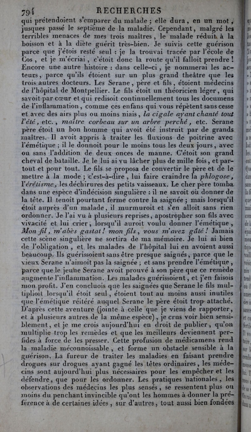 qui prétendoient s’emparer du malade j elle dura, en un mot , jusques passé le septième de la maladie. Cependant, malgré les terribles menaces de mes trois maîtres , le malade réduilx à la boisson et à la diète guérit très-bien. Je suivis cette guérison parce que j’étois resté seul ; je la trouvai tracée par l’école de Cos , et je m’écriai , c’étoit donc la route qu’il falloit prendre î Encore une autre histoire : dans celle-ci , je nommerai les ac- teurs , parce qu’ils étoient sur un plus grand théâtre que les trois autres docteurs. Les Serane , père et fils, étoient médecins de l’hôpital de Montpellier. Le fils étoit un théoricien léger, qui savoit par cœur et qui redisoit continuellement tous les documens de l’inflammation, comme ces enfans qui vous répètent sans cesse et avec des airsjdus ou moins niais, la cigale ayant chanté tout Vété, etc., maître corbeau sur un arbre perché, etc. Serane père étoit un bon homme qui avoit été instruit par de grands maîtres. Il avoit appris à traiter les fluxions de poitrine avec l’émétique ; il le donnoit pour le moins tous les deux jours, avec ou sans l’addition de deux onces de manne. C’étoit son grand cheval de bataille. Je le lui ai vu lâcher plus de mille fois , et par- tout et pour tout. Le fils se proposa de convertir le père et de le mettre à la mode ^ c’est-à-dire , lui faire craindre la phlogose, Vérétisme, les déchirures des petits vaisseaux. Le cher père tomba dans une espèce d’indécision singulière : il ne savoit où donner de la tête. Il tenoit jjourtant ferme contre la saignée j mais lorsqu’il étoit auprès d’un malade, il murmuroit et s’en alloit sans rien ordonner. Je l’ai vu à plusieurs reprises, apostropher son fils avec vivacité et lui crier, lorsqu’il auroit voulu donner l’émétique. Mon Jïl, inabes gastat ! mon fils, vous ni avez gâté! Jamais cette scène singulière ne sortira de ma mémoire. Je lui ai bien de l’obligation , et les malades de l’hôpital lui en avoient aussi beaucoup. Ils guérissoient sans être presque saignés, parce que le vieux Serane ii’aimoit pas la saignée ; et sans prendre l’émétique , parce que le jeune Serane avoit prouvé à son père que ce remède augmente l’inflammation. Les malades guérissoient, et j’en faisois mon profit. J’en concluois que les saignées que Serane le fils mul- tiplioit lorsqu’il étoit seul , étoient tout au moins aussi inutiles que l’émétique réitéré auquel Serane le père étoit trop attaché. D’après cette aventure (jointe à celle que je viens de rapporter, et à plusieurs autres de la même espèce) , je crus voir bien sensi- blement, et je me crois aujourd’hui en droit de publier, qu’on multiplie trop les remèdes et que les meilleurs deviennent per- fides à force de les presser. Cette profusion de médicamens rend la maladie méconnoissable , et forme un obstacle sensible à la guérison. La fureur de traiter les maladies en faisant prendre drogues sur drogues ayant gagné les têtes ordinaires, les méde- cins sont aujourd’hui plus nécessaires pour les empêcher et les défendre, que pour les ordonner. Les pratiques nationales , les observations des médecins les plus sensés , se ressentent plus ou moins du penchant invincible qu’ont les hommes à donner la pré- férence à de certaines idées , sur d’autres, tout aussi bien fondées