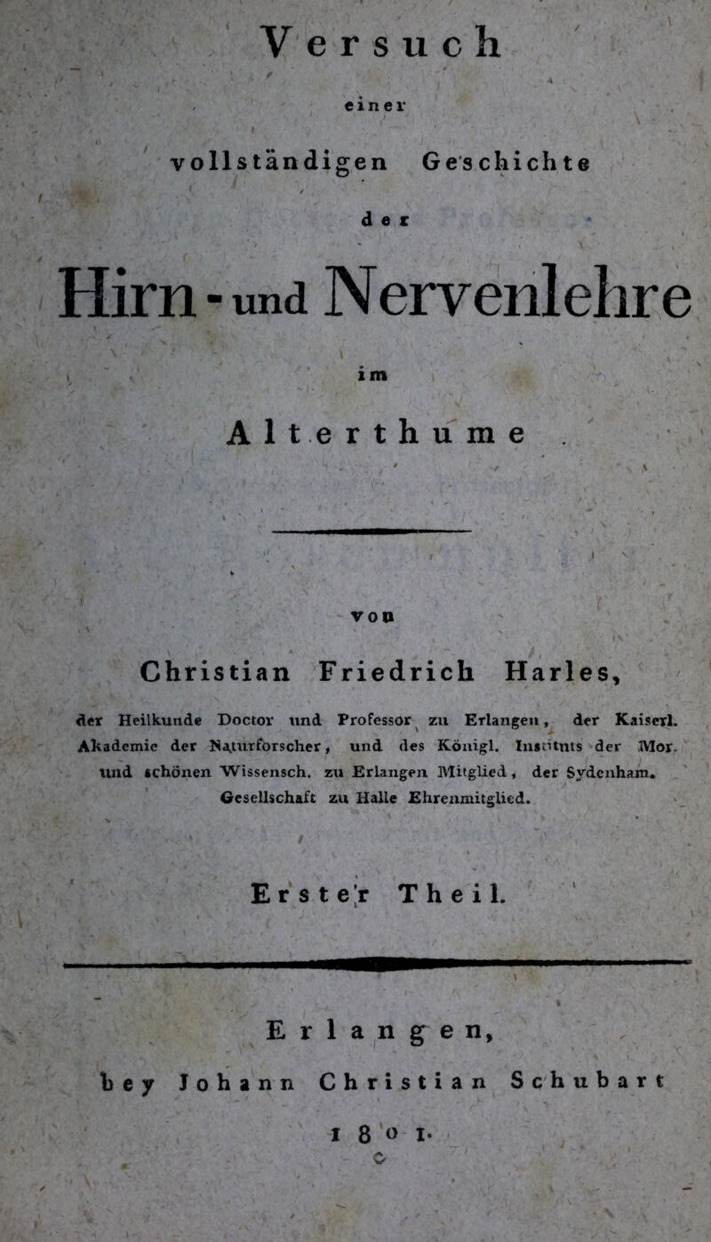 Versuch ' ' - ' / einer vollständigen Geschichte i * / der Hirn-und Nervenlelire \ im Alt erthume von * . ;' ‘ i\‘ * Christian Friedrich Harles, der Heilkunde Doctor und Professor zu Erlangen, der Kaiserl. Akademic der Naturforscher, und des Königl. Instituts der Mor. lind schönen Wissensch. zu Erlangen Mitglied, der Sydenham. Gesellschaft zu Halle Ehrenmitglied. . Erster T h e i 1. Erlangen, b e y Johann Christian Schubart I 8 o I- , o