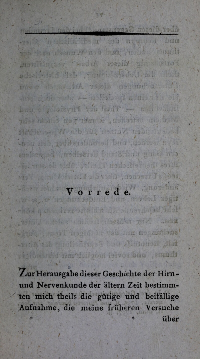 /lOSüii y .v. ’:t c - / ' y l ' ! 1 ■ ' V ' . , Fi-^% > Vuwhfc; s gm'£/ rr;'.> - -;t i:s. 4; '• ::   •’ '• :< 1; .'•. ••. . . I' i ■ t • •' ' *  y - 1 ' ■. ' 3iV Vorrede. 5V‘ Zur Herausgabe dieser Geschichte der Hirn- und Nervenkunde der altern Zeit bestimm- ten mich theils die gütige und beifällige Aufnahme, die meine früheren Versuche * über /