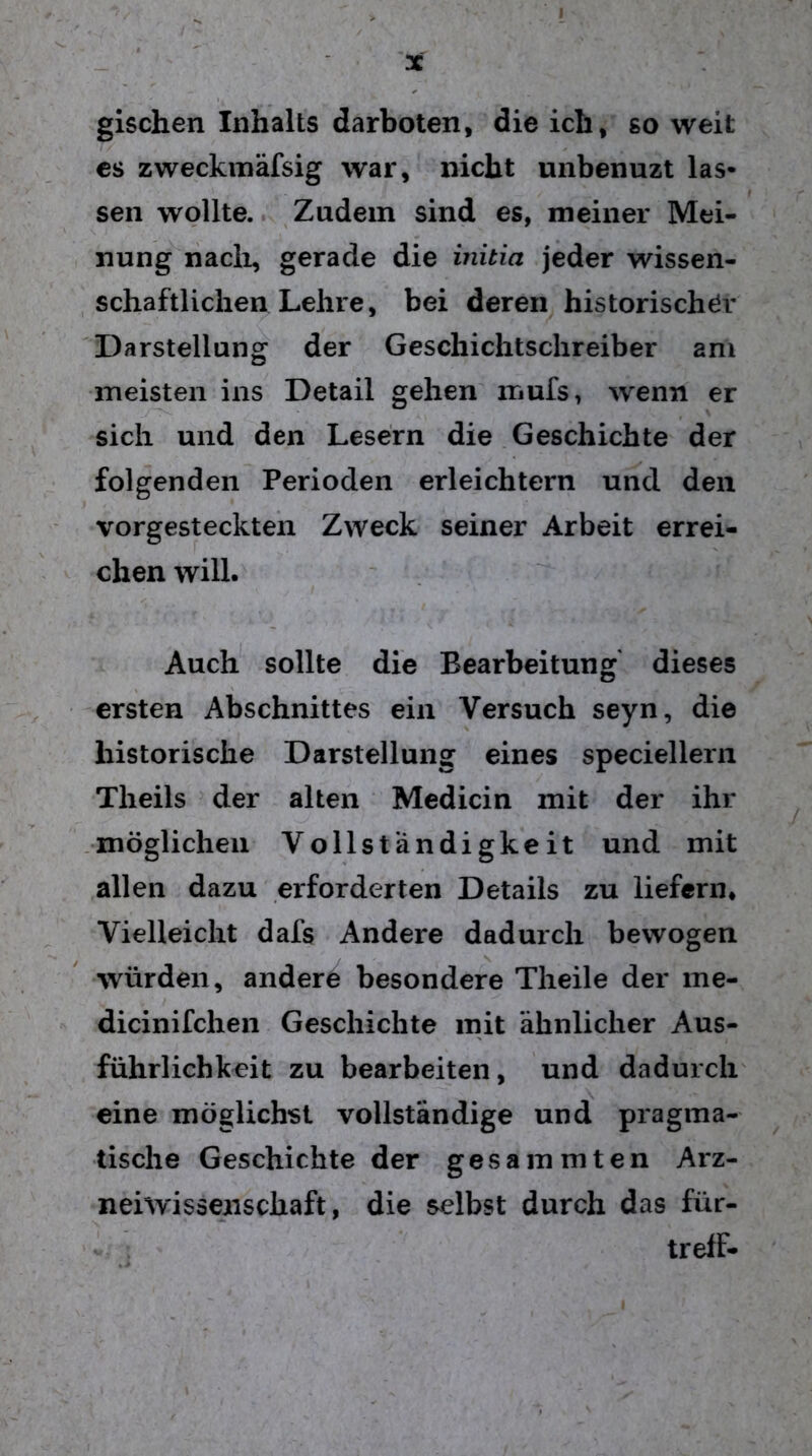 gischen Inhalts darboten, die ich, so weit es zweckmäfsig war, nicht unbenuzt las- sen wollte. Zudem sind es, meiner Mei- nung nach, gerade die initia jeder wissen- schaftlichen Lehre, bei deren historischer Darstellung der Geschichtschreiber ani meisten ins Detail gehen mufs, wenn er sich und den Lesern die Geschichte der folgenden Perioden erleichtern und den vorgesteckten Zweck seiner Arbeit errei- chen will. Auch sollte die Bearbeitung dieses ersten Abschnittes ein Versuch seyn, die historische Darstellung eines speciellern Theils der alten Medicin mit der ihr möglichen Vollständigkeit und mit allen dazu erforderten Details zu liefern. Vielleicht dafs Andere dadurch bewogen würden, andere besondere Theile der me- dicinifchen Geschichte mit ähnlicher Aus- führlichkeit zu bearbeiten, und dadurch eine möglichst vollständige und pragma- tische Geschichte der gesammten Arz- neiwissenschaft, die selbst durch das für- treff-