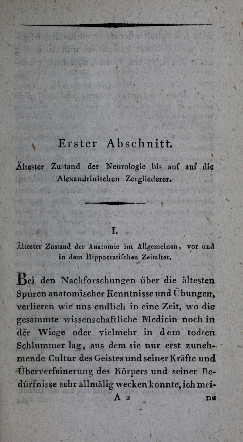 V Erster Abschnitt. Ältester Zu tand der Neurologie bis auf auf die Alexandrinischen Zergliederer* X Ältester Zustand der Anatomie im Allgemeinen, vor und in dem Hippocratifchen Zeitalter* Bei den Nachforschungen über die ältesten Spuren anatomischer Kenntnisse und Übungen, verlieren wir uns endlich in eine Zeit, wo die gesammte wissenschaftliche Medicin noch in der Wiege oder vielmehr in dem todren Schlummer lag, aus dem sie nur erst zuneh- mende Cultur des Geistes und seiner Kräfte und Überverfeinerung des Körpers und seiner Be- dürfnisse sehr allmälig wecken konnte, ich mei* As ne