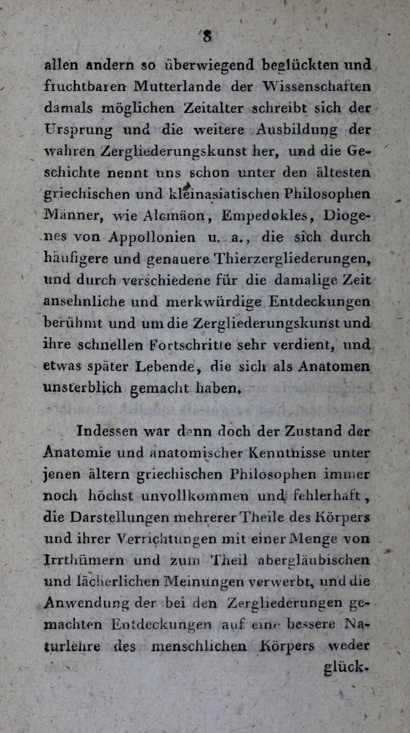 • ' t * / ‘ , 8 allen andern so überwiegend beglückten und fiuchtbaren Mutterlande der Wissenschaften damals möglichen Zeitalter schreibt sich der Ursprung und die weitere Ausbildung der wahren Zergliederungskunst her, und die Ge- schichte nennt uns schon unter den ältesten griechischen und kleinasiatischen Philosophen Männer, wieAlcmäon, Empedokles, Dioge- nes von Appollonien u. a., die sich durch häufigere und genauere Thierzergliederungen, und durch verschiedene für die damalige Zeit ansehnliche und merkwürdige Entdeckungen berühmt und um die Zergliederungskunst und ihre schnellen Fortschritte sehr verdient, und etwas später Lebende, die sich als Anatomen unsterblich gemacht haben. Indessen war denn doch der Zustand der Anatomie und anatomischer Kenntnisse unter jenen ältern griechischen Philosophen immer noch höchst unvollkommen und fehlerhaft, die Darstellungen mehrerer Theile des Körpers und ihrer Verrichtungen mit einer Menge von 0 Irrthümern und zum Theil abergläubischen und lächerlichen Meinungen verwerbt, und die Anwendung der bei den Zergliederungen ge- machten Entdeckungen auf eim bessere JNa- turlehre des menschlichen Körpers weder glück-