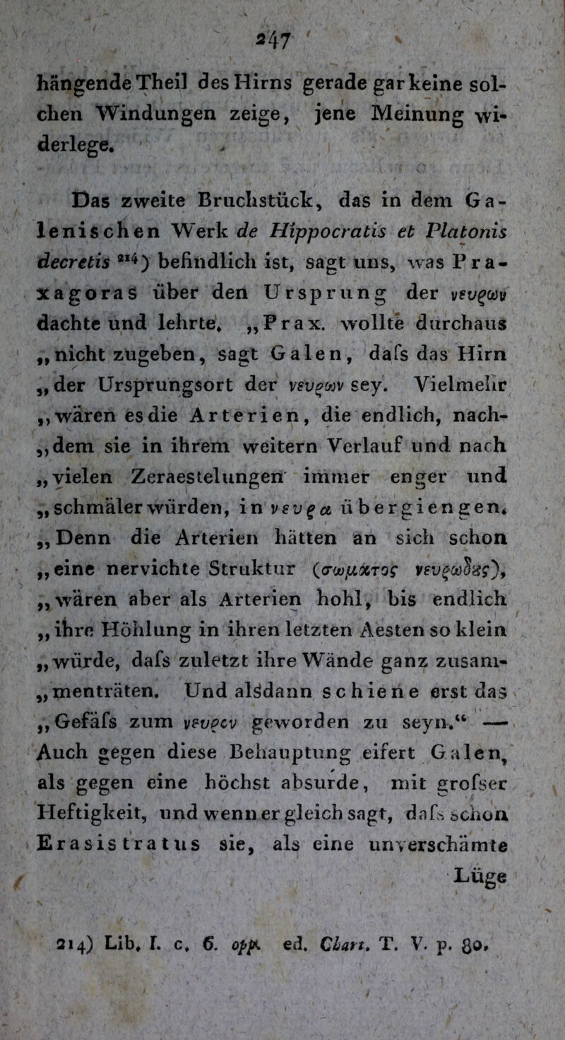 hängende Theil desHirns gerade gar keine sol- chen Windungen zeige, jene Meinung wi- derlege. Das zweite Bruchstück das in dem Ga- lenischen Werk de Hippocratis et Plcitonis decrebis 214 ) befindlich ist, sagt uns, was Pra- XagoraS über den Ursprung der dachte und lehrte. „Prax. wollte durchaus „ nicht zugeben, sagt Galen, dafs das Hirn „der Ursprungsort der vevgtov sey. Vielmehr „wären es die Arterien, die endlich, nach- dem sie in ihrem weitern Verlauf und nach „vielen Zeraestelungen immer enger und „ schmäler würden, in vsvga übergiengen* „ Denn die Arterien hätten an sich schon „eine nervichte Struktur (<TwpxTog vev*a)$x?)9 „wären aber als Arterien hohl, bis endlich „ihre Höhlung in ihren letzten Aesten so klein „würde, dafs zuletzt ihre Wände ganz zusam- „ menträten. Und alsdann schiene erst das „ Gefäfs zum vpvpcv geworden zu seyn.“ — Auch gegen diese Behauptung eifert Galen, als gegen eine höchst absurde, mit grofser Heftigkeit, und wenn er gleich sagt, dafs schon Erasistratus sie, als eine unverschämte Lüge 214) Llb. f. c. 6. opp. ed. Chart. T. V. p. Qo,