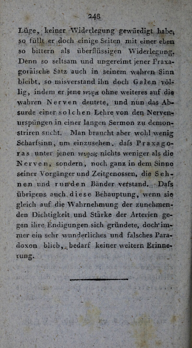 ^4S Lüge, deiner Widerlegung gewürdigt habe* so füllt er doch einige Seiten mit einer eben so bittern als überflüssigen Widerlegung* Denn so seltsam und ungereimt jener Praxa- goräische Satz auch in seinem wahren Sinn bleibt, so misverstand ihn doch Galen völ- lig, indem er jene vevga, ohne weiteres auf die wahren Nerven deutete, und nun das Ab- surde einer solchen Lehre von den Nerven- urspüngen in einer langen Sermon zu demon- Striren sucht. Man braucht aber wohl wenig Scharfsinn, um einzusehen, dafs Praxago- ras unter jenen xevooig nichts weniger als die Nerven, sondern, noch ganz in dem Sinne seiner Vorgänger und Zeitgenossen, die Seh- nen und runden Bänder vefstand* Dafs übrigens auch diese Behauptung, wenn sie gleich auf die Wahrnehmung der zunehmen- den Dichtigkeit und Stärke der Arterien ge- gen ihre Endigungen sich gründete, doch’im- mer ein sehr wunderliches und falsches Para- doxon blieb, ^bedarf keiner weitern Erinne- rung.