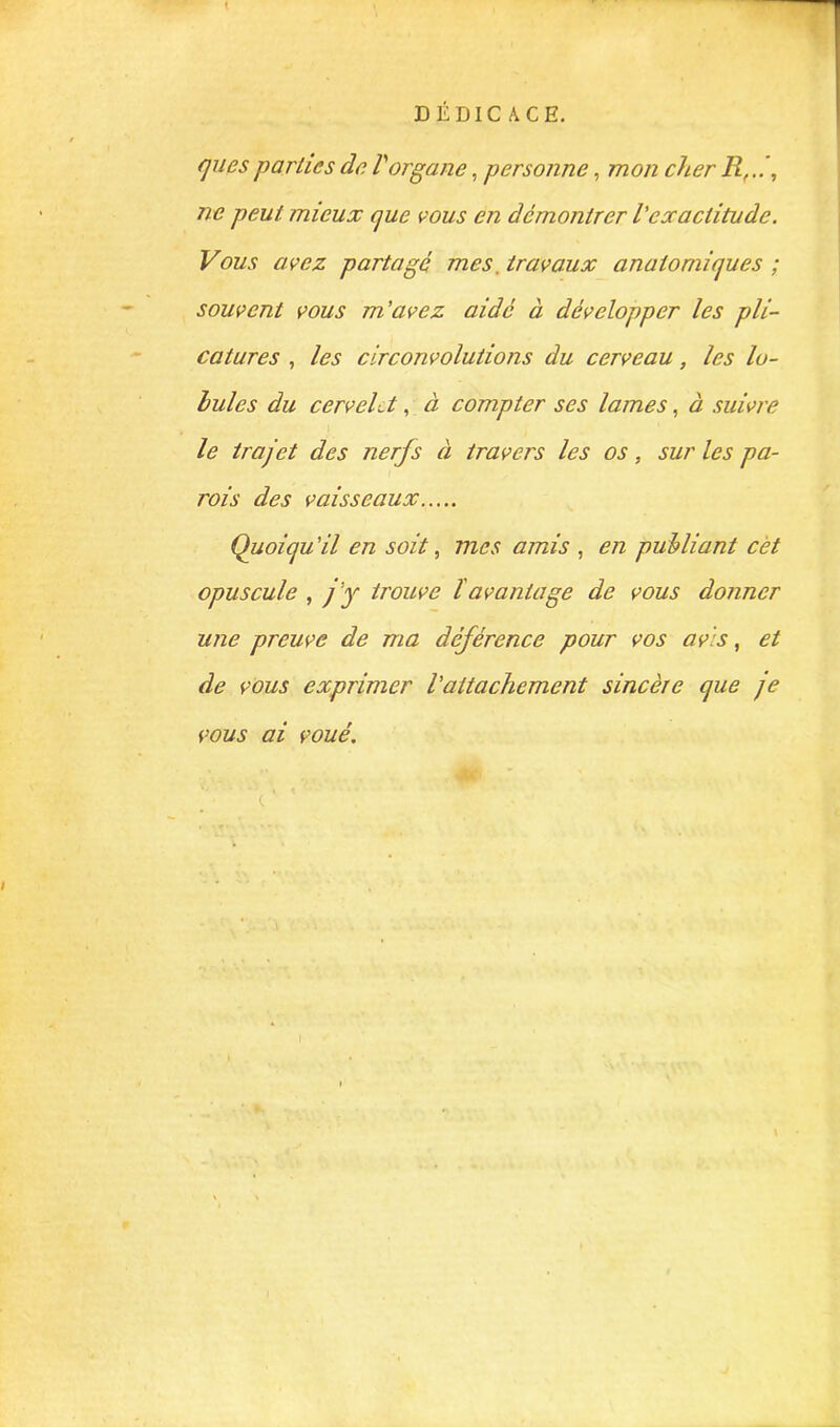 DÉDICACE. quesparties de Vorgane, personne, mon cher R,.. , ne peut mieux que vous en démontrer l'exactitude. Vous avez partage mes, travaux anatomiques ; souvent vous m'avez aidé à développer les pli- catures , les circonvolutions du cerveau, les lo- bules du cervelet, à compter ses lames, à suivre le trajet des nerfs à travers les os, sur les pa- rois des vaisseaux Quoiqu 'il en soit, mes amis , en publiant cèt opuscule , j'y trouve l'avantage de vous donner une preuve de ma déférence pour vos av's, et de vous exprimer l'attachement sincère que je vous ai voué. c