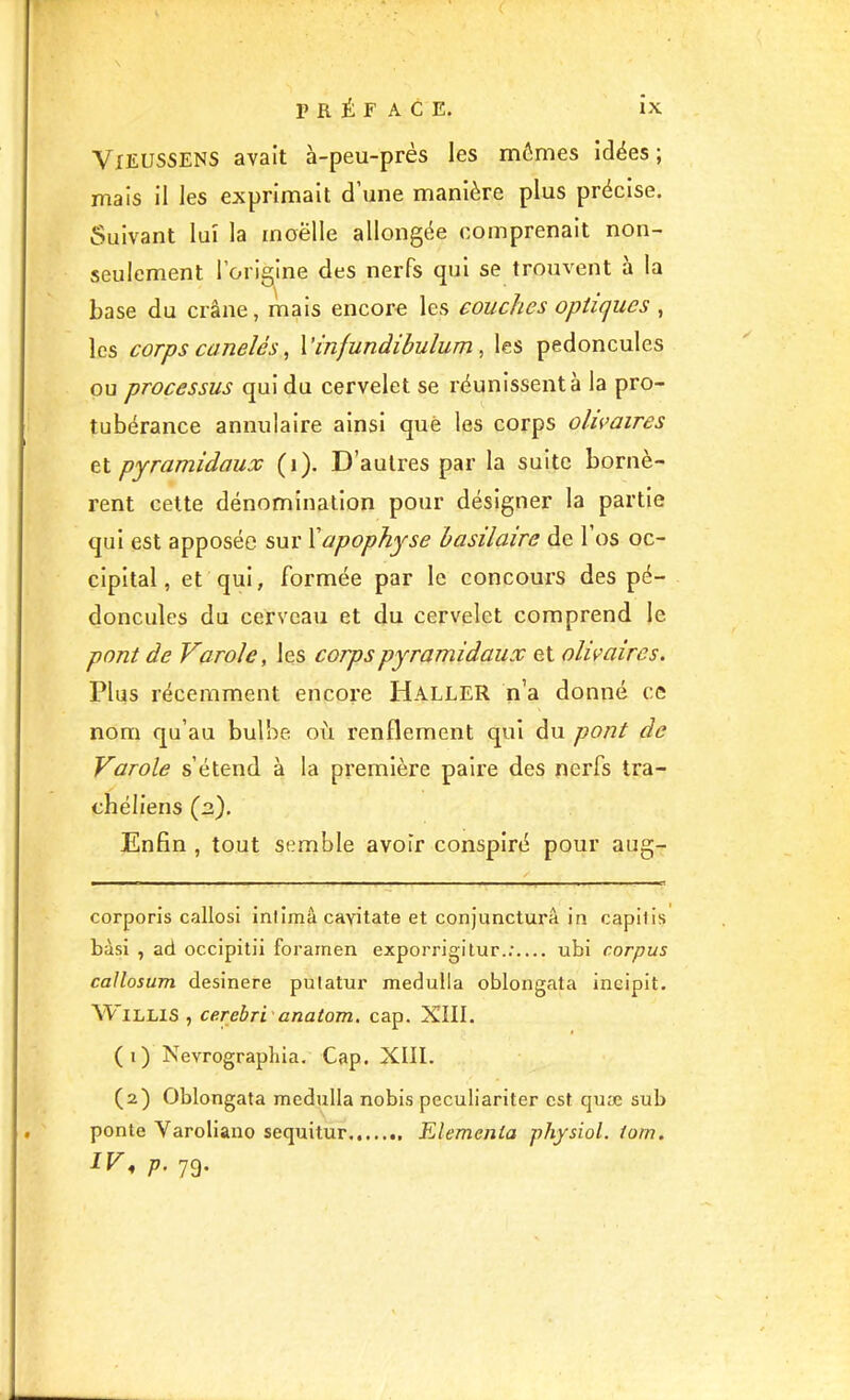 \ VlEUSSENS avait à-peu-prés les mômes idées; mais il les exprimait d’une manière plus précise. Suivant lui la inoëlle allongée comprenait non- seulement l’origine des nerfs qui se trouvent à la base du crâne, mais encore les couches optiques , les corps canelés, Vinfundibulum , les pédoncules ou processus qui du cervelet se réunissent à la pro- tubérance annulaire ainsi que les corps olivaires et pyramidaux (i). D’autres par la suite bornè- rent celte dénomination pour désigner la partie qui est apposée sur Xapophyse basilaire de 1 os oc- cipital, et qui, formée par le concours des pé- doncules du cerveau et du cervelet comprend le pont de Varole, les corps pyramidaux et olwaires. Plus récemment encore HalleR n’a donné ce nom qu’au bulbe où renflement qui du pont de Varole s’étend à la première paire des nerfs tra- chéliens (ü). Enfin , tout semble avoir conspiré pour aug- corporis callosi inlimà cavitate et conjuncturâ in capilis bàsi , ad occipitii foramen exporrigilur.;.... ubi corpus caUosum desinere pulatur medulla oblongata incipit. A^’illis , cerebri anatom, cap. XIII. (1) Nevrographia. Cap. XIII. (2) Oblongata medulla nobis peculiariter est quæ sub ponte Varoliano sequitur Elemenla physiol. iom. IV, p. 79.