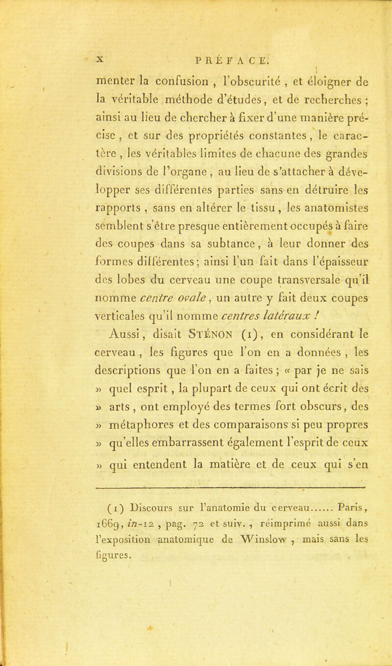 menter la confusion , l’obscurité , et éloigner de la véritable méthode d’études, et de recherches ; ainsi au lieu de chercher à fixer d’une manière pré- cise , et sur des propriétés constantes, le carac- tère , les véritables limites de chacune des grandes divisions de l’organe , au lieu de s’attacher à déve- lopper ses différentes parties sans en détruire les rapports , sans en altérer le tissu, les anatomistes semblent s’être presque entièrement occupés à faire des coupes dans sa subtance, à leur donner des formes différentes; ainsi l’un fait dans l’épaisseur des lobes du cerveau une coupe transversale qu’il nomme centre ovale ^ un autre y fait deux coupes verticales qu’il nomme centres latéraux ! Aussi, disait StÉNON (i), en considérant le cerveau , les figures que l’on en a données , les descriptions que l’on en a faites ; « par je ne sais » quel esprit, la plupart de ceux qui ont écrit des » arts , ont employé des termes fort obscurs, des » métaphores et des comparaisons si peu propres » qu’elles embarrassent également l’esprit de ceux » qui entendent la matière et de ceux qui s’en (i) Discours sur l’anatomie du cerveau Paris, 1669, in-12. , pag. 72 et suiv. , réimprimé aussi dans l’exposition anatomique de Winslow , mais sans les figures.