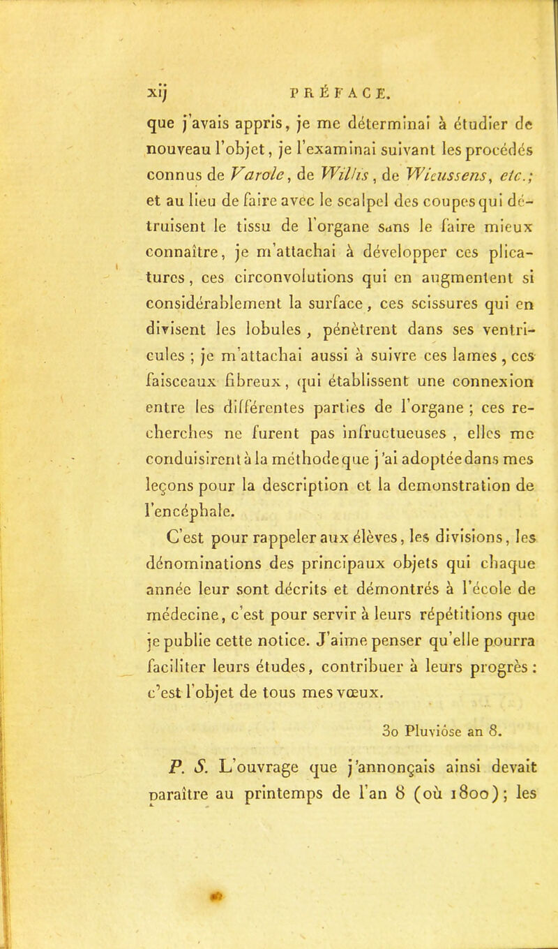 que j’avais appris, je me déterminai à étudier de nouveau l’objet, je l’examinai suivant les procédés connus de Varolc^ de Wilhs ^ de Wicussens^ etc.; et au lieu de faire avec le scalpel des coupes qui dé- truisent le tissu de l’organe sans le faire mieux connaître, je m’attachai à développer ces plica- tures , ces circonvolutions qui en augmentent si considérablement la surface, ces scissures qui en divisent les lobules , pénètrent dans ses ventri- cules ; je m’attachai aussi à suivre ces lames, ces faisceaux fibreux, (pjl établissent une connexion entre les différentes parties de l’organe ; ces re- cherches ne furent pas infructueuses , elles me conduisirent à la méthode que ) ’al adoptée dans mes leçons pour la description et la démonstration de l’encéphale. C’est pour rappeler aux élèves, les divisions, les dénominations des principaux objets qui chaque année leur sont décrits et démontrés à l’école de médecine, c’est pour servir à leurs répétitions que je publie cette notice. J’aime penser qu’elle pourra faciliter leurs études, contribuer à leurs progrès; c’est l’objet de tous mes vœux, 3o Pluviôse an 8. P. S. L’ouvrage que j’annonçais ainsi devait naraître au printemps de l’an 8 (où 1800); les