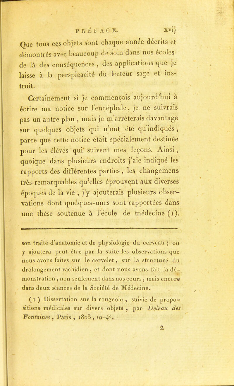 PREFACE. XViJ Que tous cçs objets sont chaque année décrits et démontrés avec beaucoup de soin dans nos écoles de là des conséquences, des applications que je laisse à la perspicacité du lecteur sage et ins- truit. Certainement si je commençais aujourd’hui à écrire ma notice sur l’encéphale, je ne suivrais pas un autre plan , mais je m’arrêterais davantage sur quelques objets qui n ont été qulndiq-ués, parce que cette notice était spécialement destinée pour les élèves qui* suivent mes leçons. Ainsi, quoique dans plusieurs endroits j’aie indiqué les rapports des différentes parties , les changemens très-remarquables qu’elles éprouvent aux diverses époques de la vie , j’y ajouterais plusieurs obser- vations dont quelques-unes sont rapportées dans une thèse soutenue à l’école de médecine (i). son traité d’anatomie et de physiologie du cerveau ; on y ajoutera peut-être par la suite les observations que nous avons faites sur le cervelet, sur la structure du drolongement rachidien , et dont nous avons fait la dé- monstration , non seulement dans nos cours, mais encore dans deux séances de la Société de Médecine. ( I ) Dissertation sur la rougeole , suivie de propo- sitions médicales sur divers objets , par Deleau des Fontaines , Paris , i8oS , in-^’'. 2