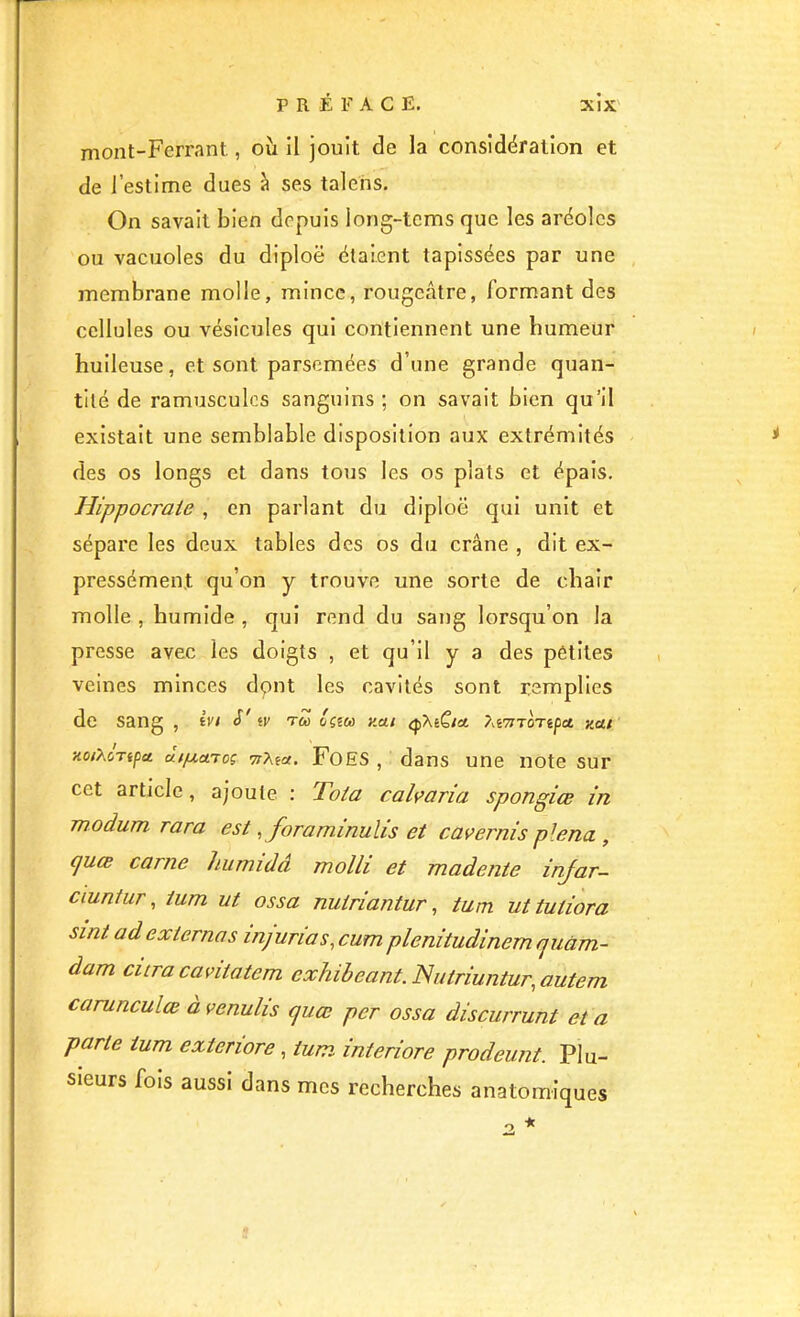 mont-Ferrant., où il jouit de la considération et de l’estime dues à ses talens. On savait bien depuis long-tcms que les aréoles ou vacuoles du diploë étaient tapissées par une membrane molle, mince, rougeâtre, formant des cellules ou vésicules qui contiennent une humeur huileuse, et sont parsemées d’une grande quan- tité de ramusculos sanguins ; on savait bien qu’il existait une semblable disposition aux extrémités des os longs et dans tous les os plats et épais, Hippocrate , en parlant du diploë qui unit et sépare les deux tables des os du crâne , dit ex- pressément qu’on y trouve une sorte de chair molle , humide , qui rend du sang lorsqu’on la presse avec les doigts , et qu’il y a des pétltes veines minces dont les cavités sont remplies de sang , ivi y iV tZ y.au <j)XeC/a ?xi7ZTonpa yat TioiXoTipet TrXea. FoES , dans une note sur cet article, ajoute : Tota caWaria spongice in modum rara est ,foraminulis et cavernis plena , (jucB carne humidâ molli et madente injar- ciuniur, tum ut ossa nutriantur ^ tum uttutiora sint ad externes injurias, cum plenitudinem quàm- dam cura cantatem exhibeant. Nutriuntur, autem carunculce à venulis quœ per ossa discurrunt et a parte tum exteriore, tum interiore prodeunt. Plu- sieurs fois aussi dans mes recherches anatomiques 1 *