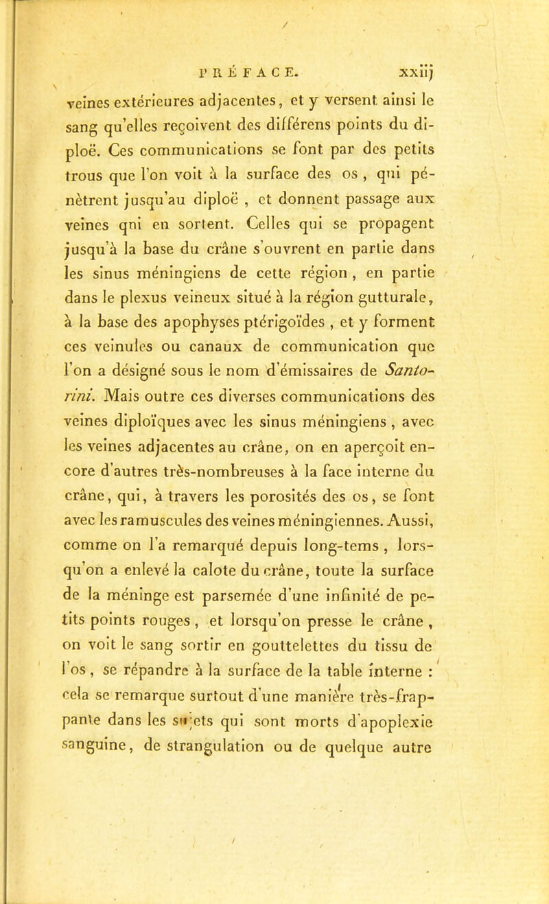 / PRÉFACE. XXÎi) veines extérieures adjacentes, et y versent ainsi le sang qu’elles reçoivent des différons points du di- ploë. Ces communications se font par dos petits trous que l’on voit à la surface des os , qui pé- nètrent jusqu’au diploc , et donnent passage aux veines qnl en sortent. Celles qui se propagent jusqu’à la base du crâne s’ouvrent en partie dans les sinus méningicns de cette région , en partie dans le plexus veineux situé à la région gutturale, à la base des apophyses ptérigoïdes , et y forment ces veinules ou canaux de communication que l’on a désigné sous le nom d’émissaires de Santo- rini. Mais outre ces diverses communications des veines dlploïques avec les sinus méninglens , avec les veines adjacentes au crâne, on en aperçoit en- core d’autres très-nombreuses à la face interne du crâne, qui, à travers les porosités des os, se font avec lesramuscules des veines méningiennes. Aussi, comme on l’a remarqué depuis long-tems , lors- qu’on a enlevé la calote du crâne, toute la surface de la méninge est parsemée d’une infinité de pe- tits points rouges, et lorsqu’on presse le crâne , on voit le sang sortir en gouttelettes du tissu de l’os, se répandre à la surface de la table interne : cela se remarque surtout d'une manière très-frap- panVe dans les su;ets qui sont morts d'apoplexie sanguine, de strangulation ou de quelque autre