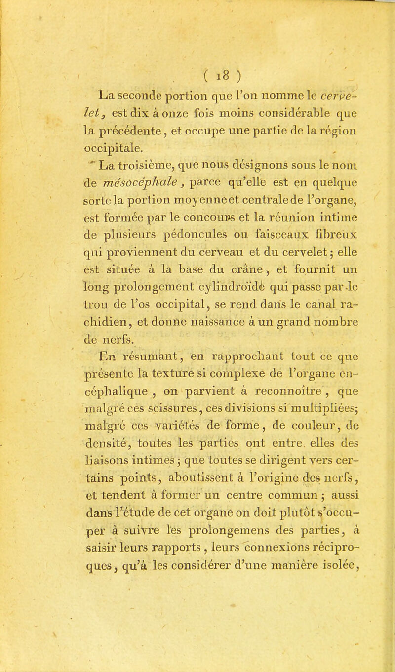 La seconde portion que l’on nomme le cerve- let ^ est dix à onze fois moins considérable que la précédente, et occupe une partie de la région occipitale. *■ La troisième, que nous désignons sous le nom de mésocéphale, parce qu’elle est en quelque sorte la portion moyenne et centrale de l’organe, est formée par le concoui»s et la réunion intime de plusieurs pédoncules ou faisceaux fibreux qui proviennent du cerveau et du cervelet ; elle est située à la base du crâne, et fournit un long prolongement cylindroïdè qui passe par de trou de l’os occipital, se rend dans le canal ra- chidien , et donne naissance à un grand nombre de nerfs. En résumant, en rapprochant tout ce que présente la texture si complexe de l’organe en- céphalique , on parvient à reconnoître , que ïnalgré ces scissures, ces divisions si multipliées; malgré ces variétés de forme, de couleur, de densité, toutes les parties ont entre, elles des liaisons intimes ; que toutes se dirigent vers cer- tains points, aboutissent à l’origine des nerfs, et tendent à former un centre commun ; aussi dans l’étude de cet organe on doit plutôt s’occu- per à suivre les prolongemens des parties, à saisir leurs rapports , leurs connexions récipro- ques, qu’à les considérer d’une manière isolée.